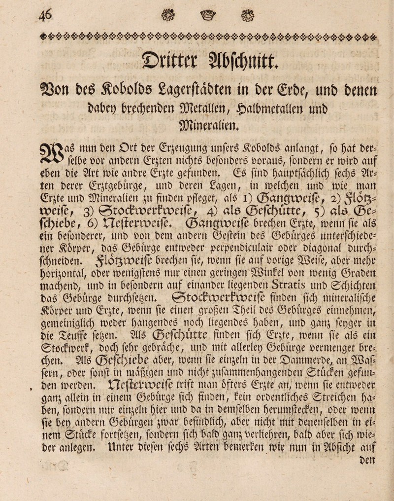 4M ©rittet ätöfcbmtt. 9ßon be$ $o6olbe> gagerftabtm in bet €rbe, unb bene« habet) brefbenbm Metallen, £albmetaUm tmb fütineralien. £tf>ag nun beit Ot'f Der Qürjeugung unferg ^obolbg anlangt, fo Ijat ber= <vV felbe por anbent (Ersten ntrf>fö befonberg ooraug, fonDertt er n?tr£> auf eben Die 21 rt tute attbre (£i^te gefunbett. <£6 fütb f)miptfacl>ltd> feef) 6 ?(r= ten Derer ©rjtgebürge, ttitb Deren Sagen, in melden unD mie matt ©rjte uttD Mineralien ju ftttben pfleget, alg i) ©angtpctfe, 2) $16%* weifef 3) 0toctweifweife, 4) ab ©efcf)utte, 5) ab ©e* fl*l)tebe, 6) ne(iem>eife+ ©antfwctfe Dreien €rjte, meint fte alg ein befottberer, unb Pott Dem auDerit ©eftetit beg ©ebürgeg unterfd)iebe-' ner $6rper, Dag ©ebürge entmeDer perpenbtculatp ober Diagonal burd)* fd)ttetben. Dreien fte, menti fte auf Porige SBetfe, aber mehr bortjontal, ober mettigfteng nur einen geringen Söinfel pon mentg ©raDett mad)ettb, unD itt befonDent auf etnanDer Itegenbett Stratis uttD ©duckten Dag ©ebürge Dttrcbfeljeit, 0tocbwcif weife ft'nDen ftef) nüneralifdje Körper unD (£rjte, menn fte einen großen £f)etl beg ©ebürgeg entnehmen, gemeiniglich meDer bangenDeg noch Itegenbeg haben, unD ganj fepger in Die Settffe fe|en. 2llg ©efcf)Utte ftnDett ftd) ©rjte, menn fte alg etit ©tocfmerf, Doch feftr gebräche, unD mit allerlet) ©ebürge oermengef bre= d)en. 2llg ©cfd)iebe aber, mentt fte etnjeln itt Der ©omnterbe, att 5ßaf= fern, ober fottft in mäßigen uttD nid)t jujdmmenbaitgenbett ©tücfett gefttm . Den merbett, Hefitf weife trift man ofterg (£rjte an, menn fte entmeDer gan& allein itt einem ©ebürge ftd) ftttben, fein orDentlidjeg ©tceid)ett f>a- ben, fonDertt nur einzeln hier uttD Da itt Demfeibett heritmlledeii, ober meint fte bet) anbertt ©ebürgett jmar beftttbltd), aber nicht mit benenfelben in eU nem Stüde fort(e|en, fonDertt ftet) bafb ganj berliefren, halb aber ftd) mte= Der anlegctn Unter Diefett fed;g 2irten bemercett mir nun ttt 2lbftd)t auf „ , best