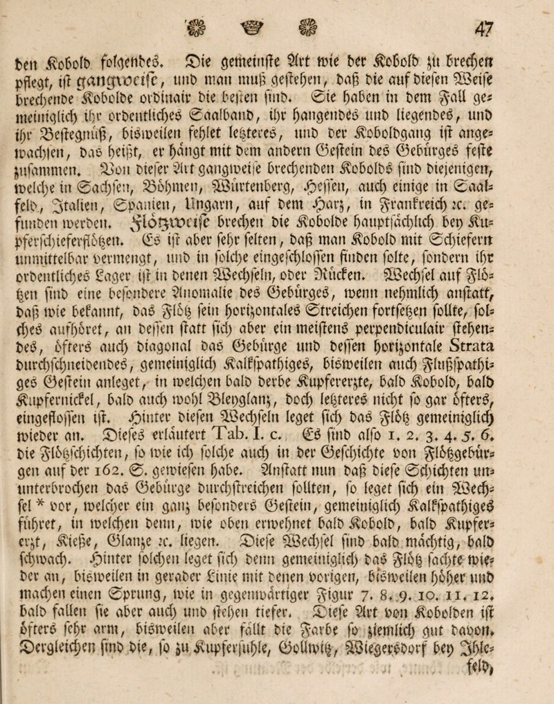 beit ifobolb fof^enbeö. Sie öcmctitffc Slrt tüte ber ^o6ofb ju brechen pflegt, iff cfangxonfc, unb man muff geffebetf, baf? bie auf liefen ©eife brecbcnDellobolbe orbinair bie befielt finb. tote haben in bent $all ge* meintglkh kr orbentltcfje^ Saalbanb, il)r ^ctitgeitbeß unb liegenbeb, unb tf>c 23effegnuf?, bisweilen fehlet le^teres, ttitb ber ä^obolbgattg iff ange* tüad)|en, bas fjetftt, et1 tätigt mit Dem anbern ©effein beö ©ebttrgeb feffe jufantmen. 33ou btefer 2Ut gaugmeije brecbcnbett ä?cbolb£ ftitb bkjenigert, weld)e iit Sad)!e:t, SSobmen, ©urtenberg, Reffen, aud) einige in Saal* felb, Italien, Spanien, Ungarn, auf bem Jparj, ttt §ranfreid) :c. ge= funbett werben. ^Idtjwctfe bred)eit bie älobolbe ffauptiadtltcMep Äu* pferfd)ieferff6|en. (Sb i)f aber [efr feiten, baf? man Äobolö mit Sd)iefertt unmittelbar üerntengt, unb in folcpe eingefcf)!o)Ten ffnben folte, fonbent ihr orbentlid)es Säger i)f tu betten ©echfelit, ober tiefen. ©echfel auf $-16* f$en ftitb eine befenbere Anomalie beb ©ebürgeb, toenit nebmlid) anftatt, baf? tüte befannt, bab glbis fein horizontale^ Streid)en fortfe^en follte, fol* d)eb auff)6ret, an beffen (fatt ftd) aber eittmeiffenb perpenbkulair ff eben* beb, ofterb aud) btagonal bas ©eburge unb beffen horizontale Strata bttrcbfcbiteibenbeb, getneiniglid) ^alffpatbigeb, bibmeilen and) $lu§fpatf)t* geb ©eftetit anleget, in melden halb berbe Äupfererjte, halb iCobolb, halb ^npfernkfel, halb auch wobl iSlepglattz, boeb leideres ntcf)t fo gar bfterb, eittgeffoffeu tft. hinter biefett ©echfelit leget ftd) bab §lbb gemeintglid) tüieber an. ©iefeb erläutert Tab. I. c. & ftitb alfo i, 2. 3. 4.5. 6, bie 3l6tMd)id)ten, fo wie td) folcfje auch in bet ©efd)td)te üott $I&hgebür* gen auf ber 162. 0. getüiefeu habe. Slnffatt nun baf? biefe 0d)id)tett uit* unterbrod)en bab ©ebi'trge bttrcbffreichen feilten, fo leget fid) ein ©ech* fel*üor, weldjer ein ganz befonberb ©eftetit, gemeittiglid) Äalffpatbtgeö führet, iit welchen beim, wie oben ertuebnet balb^obolb, halb Tupfer* et-jt, Äiefe, ©lattje ic. liegen. diefe ©echfel finb halb mäcbttg, halb fchwad). hinter folcheit leget fid) beim gemeittiglid) bab glb| fad)te wie* ber au, bioweilen in geraber Sink mit beiten üorigen, bfetveifen hoher unb machen einen Sprung, wie in gegenwärtiger $tgtir 7. 8. 9.10. 11,12. halb fallen fie aber and) unb ffef)en tiefer. dtefe §lrt üon ifobolben iff ofterb febr arm, bibweilen aber fällt bie $arbe fo |iemlid) gut baoon. dergleichen finb bie, fo zu ivitpferfuhle, ©olitvk, ©iegersborf bep 3bk* f«l&i