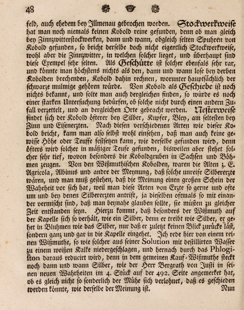 feib, auch efjebent bei) ^ötttenau gebroden morben. 0töiftt>etftx)ctfe bat mait noch niemals fernen ^oboib reine gefunben, benn ob man gleich bet) Sinnjtoitterftocfmerfen, bann unb mann, obgieid; feiten ©pufjrett oon Äobolb gefunben, fo bricht berfelbe bodj ntdjt eigentlich ©tocfroerfroeife, rooljl aber bie Sinnjroitter, in meldjen fofc^er lieget, unb überhaupt ftttb biefe Tempel fefjr feiten. 2ÜS <25efcf)ütte ift folcher ebenfalS feijr rar, unb fönnte matt tjöchflenS nichts als ben, bann unb mann lofe bep herben $obolbett brechenbett, ^obolb batjtn rechnen, monmter fjauptfdchlidj ber fchmarje mulmige gehören mürbe. SSon Jloboib als (Befcl)tcbc ift noch nichts befannt, unb foite man and) bergletdjen finben, fo mürbe eS noch einer ftarfen Unterfudjung bebürfen, ob jolche nicht burch einen aitbern Sro faU oerjettelt, unb an begleichen Orte gebracht merbeit. XTcftcvvoeife ft'nbet ftd) beri?obolb öfterer bet) ©über, Tupfer, 3Mep, am feitefien bep Sinn unb ©fener&ten. 9?ad) biefett oerfchiebenen Sitten mie biefer i?o* bolb bricht, fann man alfo felbft mohl einfefjen, bah man auch feine ge* rpijfe-ipöhe ober Seujfe fcftfepctt fann, mie berfelbe gefunben mirb, benn öfters mirb folcher in mafuger iteufe gefunben, btsroetlen aber fielet fol* d)er fefjr tief, mooon befonberS bie Äoboibgrubett in ©ad)fett unb 3361)* tuen jeugen. Sßott ben Wthmutljifchen ^obolben, marett bie Sitten j. (£. Slgricola, SllbinuS unb anbre ber SRepnung, bah foldje unreife ©itbererjte marett, uttb man mtth gefteljen, bah bie Meinung einen großen ©chein ber Wahrheit oor ftd) hat, meil man biefe Siefen non (£r$te fo gerne unb ofte um unb bep benen ©ilberer&ten antrift, ja biefeiben oftmals fo mit eütaro ber »ermifcht ftttb, bah man bepnahe giaubett folite, fte tnüfien jtt gleicher Seit etttflattbett fepn. ^ierju fommt, bah befonberS ber Wihmutfj auf ber Kapelle ftd) fo oerfjalt, mie ein ©über, beim er treibt mie ©über, er ge* het in jölttijmen mie baS ©Über, nur bah er juie|t feinen S3ltcf jttrücfe taff, fonbertt ganj unb gar in bie Kapelle eingehet. 3dj rebe hier non einem reü uen Wihmutfje, fo rote foicher aus feiner Solution mit beffülirten Waffet ju einem roeijjen $alfe niebergefchiagen, unb hernach burch baS Phlogi- lion barauS rebucirt rotrb, benn in bem gemeinen Äauf--Wijjmuthe ffecft noch bann unb mattn ©über, mie ber £err Bergrath oon 3ufii in fet= neu neuen Wahrheiten tm 4- ©tücf auf ber 492. ©eite angemerfet hat, ob eS gleich nicht fo fottbecltd) ber SDJüIje ftch berloljnet, bah eS gefchieben werben fönnte, mie berfelbe ber Meinung ijf. SRuti