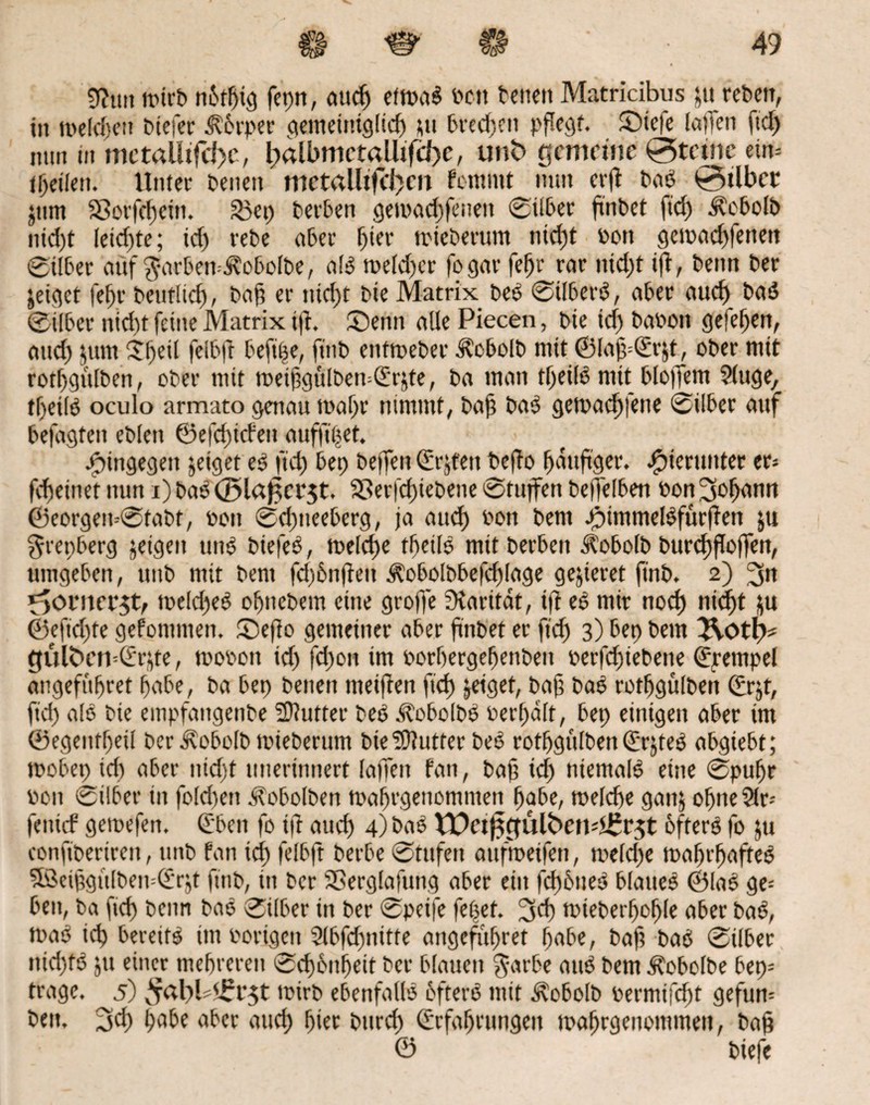 g?tm mirf nbtßig fepn, atuf) etwa« fett fetten Matricibus ju retten, in tt>efcf)ttt fielet Körper aemetntgftcf) Mt freien pflegt. SMefe [affen ftcf> mm in mctalltfd)c, l;albmct«UtfcJ)e, unh gemeine 0tetnc ein= ([feilen. Unter fenen mctalltfd}en fctnmt nun erff PaS 0tlbcr jum 33orfcf)ctti. S3ep ferben gemad)feneu Silber ßnfet ftd) ^obolf nid)t leidjte; id) refe aber ^ter tetebemm nid)t Pen gemad)feneti Silber auf $arben=Äobolfe, als toeld)cr fogar feßr rar nid)t ijf, fettu Per geiget feftr Peuflicb/ Paß er tiid)t Pie Matrix PeS Silbers, aber auch PaS ©über nidtt feine Matrix i|f. ©enn alle Piecen, fte id) fafott geieben, attd) jum $be*l fei6|t beftße, ftnf entmefer üfcboIP mit ©laß=©r$t, ofer mit rotlfgülPen, ofer mit roeißgulPemQi'rjte, fa man tf)eüS mit bloßem Sluge, tßetlS oculo armato genau tnal)r nimmt, Paß PaS getpaeßfene Silber auf befagten eflen ©efeßtefett aufftßet. hingegen geiget es ftd) bet) Peffen (frjfett Peffo ßdttßger. hierunter er* fdjeinet nun i) faS <35l«f;ci‘5t. 33er|cf)iePene Stuffen Peßelben oon 30^°° ©eorgemStaPf, oon Sd)neeberg, ja aud) oon fern göimmelSfürßen ju grepberg jetgett unS PiefeS, melcße fbetlS mtt f erben ütobolf Purcßßoßen, umgeben, ttuf mit fern fd)6nfiett ^obolPbefdßage gejieret ftnf. 2) 3« *5orner$t, toeld)eS oljnefem eine groffe fKaritdt, iff eS mir nod) meßt jju ©efnßte gefommen. ©eßo gemeiner aber ftnfet er ftd) 3) bet) fern 3Votp* güföcmd'rjte, rnopon id) fd)on tm porbergebenfett perfd)iefene (Epempel angefußret habe, fa bet> fenen metffen ftd) geiget, Paß PaS rotßgülfett ©rjt, ftd) als fie empfangenPe Butter PeS ^lobolPS Perl)dlt, bep einigen aber im ©egentfjeil PerdvobolP mieferum fie Butter PeS rotbgülPen QfrjteS abgiebt; toobep id) aber nid)t unerinnert laffett fan, faß id) niemals eine Spußr pon Silber in fold)eti JtobolPen maßrgenommen ßabe, meldje gatt$ obneStr- fettief gemefen. (Eben fo iff aticß 4) PaS VDetfttfülhendSrjt öfters fo ju conftperirett, tmf fan icß felbft f erbe Stufen attftpeifett, meld)e maßrßaffeS SöeißgulPen--(£r$t ftnf, in fer SBerglafung aber ein fcßbneS blaues ©laS ge= ben, fa fid) fenn faS Silber in fer Speife feßet. 3d) miefet'boßle aber faS, maS icß bereits int Porigen 5lbfcßnttte angefußret ßabe; faß PaS Silber ttid)fS ju einer mehreren 0d)6ttbeit Per blauen $arbe attS fern ÄobolPe bep= trage. 5) ^abl Sr^t toirf ebenfalls öftere mit i^obolf Permifdbt gefurn fett. 3d) habe aber etuef) hier Purcß Erfahrungen maßrgenommen, faß 0 fiefe