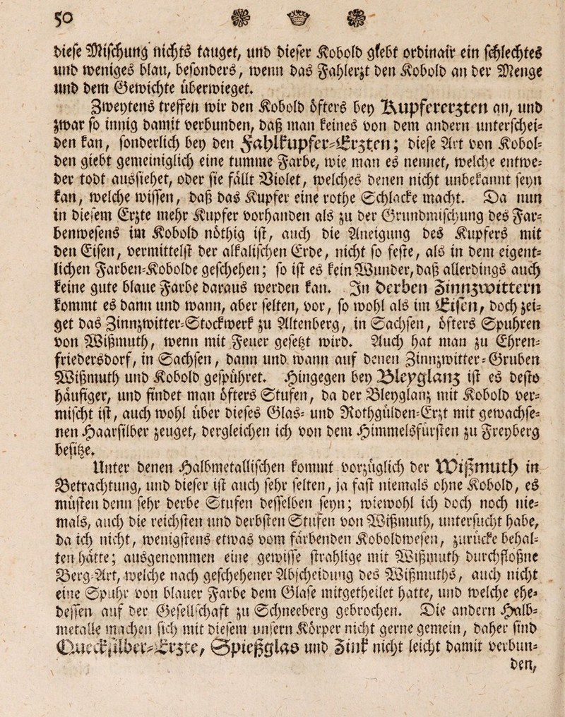 biefe SÖHfdjung nicfjtß tauget, unb btefer jtobolb gfebt orbinoir cm fcßlecßteß unb mettigeß blau, befonberß, toenn baß ga^Iecjt ben ^obolb 011 bev Stetige itttb bem ©emtdjte übermieget. Smeptenß treffen mir ben ifobolb 6fterß bet) X\upfa*ct‘5tm btt, uttb Jtoar fo innig batmt perbunben, baß man feines pon bent anbern unterfcßet* ben fan, fonberltcf» bep ben ^apl^upfer^rst.m; biefe Mlrt oon ^obob ben gtebt gemeintgltdj eine tumme garbe, mie man eß nennet, meldte entme= ber tobt außfteßet, ober fte faßt 33iolet, meldseß beiten nicßt unbekannt fet)tt fan, meldje miffett, baß baß Tupfer eine rotße ©cßlacfe mad)t. £>a nun in biefem (frjte rnefjr Tupfer oorfjanbeit als ju ber ©nutbimfcßung bes gar- benmefettß im ^obolb n&tßig iß, and) bie Mlrteiguitg bes Äupferß mit ben (Sifeit, permtttelß ber alfalifcßett ©rbe, nicßt fo fefte, aiß in bem etgent= licken garben^obolbe gefcßeßett; fo iß eß fein ©uttber, baß allerbingß and) feine gute blaue gatbe barauß merben fan. 3» Serben Simtsunttcm fommt eß bann unb mann, aber feiten, por, fo mof>l alß im )£tfen, boeß jei= get baß 3innjmitter=©tocfmerf ju Miltenberg, in ®ad)fen, öfters ©pußren pon SBißmutß, memt mit geuer gefeßt mtrb. Mlucß ßat man ju Qtßrem frieberßborf, in ©aeßfett, bann unb mann auf beneit 3innjmitter=©ruben Söißntutl) unb Äobolb gefpüßret. hingegen bet) XMepgian^ iß eß befto ßaußger, unb ß’nbet matt 6fterß ©fufett, ba bet S3Iet)glanj mit Svobolb Per- ntifeßt iß, aud) moßl über biefeß ©laß* unb 3fotßgülben=Srjt mit gemaeßfe* nett jjpaatfilber jeuget, bergleid)ett td) Pott bem ßpimmclßfurftett ju grepberg beft&e. . Unter beneit j^albmetallifd)en fommt porjttglicß ber Vütj^mutf) in ä3ettad)tung, unb btefer iß and) feßr feiten, ja faß niemals cßne kobolb, eß maßen beim fefjr berbe ©tttfen beffeibett fepn; miemoßl td) bed) nod) nie* malß, and) bie reid)ßett unb berbßen ©Stufen Pott MSißmttfß, utiterfucßt ßabe, ba id> nicßt, metügßenß etmaß Pom farbenben ibobolbmefen, jurüefe beßal* ten ßatte; attßgenomtnen eine gemijfe ßraßlige mit Stßtßmufß btirdtßoßne 33ergd>trt, melcße naeß gefdjeßener 21bjd)eibuug beß 5öißnmtßß, aueß iticßt eine ©pttßr pon blauer garbe bem ©lafe mitgefßeilet ßatte, unb melcße eße* b eilen auf ber ©efeüfcßaft jtt ©djtteeberg gebroeßett. ©ie anbern Spalte mctaüe maeßen ftd) mit biefem unfern Jborper nießt gerne gemein, baßer ft'nb (Oucif jlibav®rste, 0pte0glae unb Sutf nidß leteßt bamit petbum