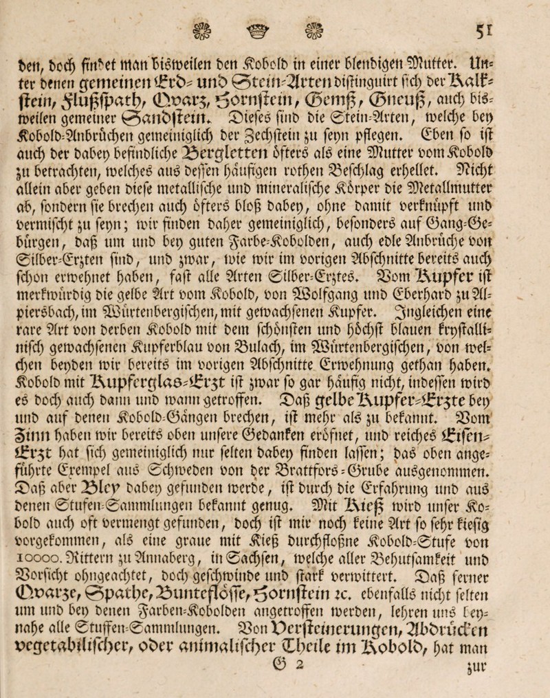 bod) füllet mAtt Bt6tt>cÜcn bctt Kobolb itt einet* blettbigett ?Ülutter. Uh* ter betten gemeinen unb ®tetn^eten btfftnciutrt ftd) berlXalf- ff ein, ^lujffpatfv <Dt>atj, ^ornffnn, ©cmfj, ©»teuf?, and) bis. nteilen gemeiner 0<*nb|feilt*. SiefeS ftitb bie 0teiti-9lrten, n>eld)e 5et> Kobolb=?lnbrtUhett gemeiniglich bet* gedient ju feptt pflegen. (Eben fo iff aitd) bet habet) beftitbltdfe jberglettm öfters als eine Sfttitfer Pont Kobolb ju befrachten, meldteS am) beffett häufigen refbett 53efd)lag erhellet. 5ftcf)t allein aber geben biefe metallifdje unb mitteralifche K&rper bie ‘’Otetallmufter ab, fonbern fie bredfett aud) öftere blof? babep, ohne batttit Perfnüpft ttttb Permifd)t $u feptt; mir frühen bafjer getneinigltd), befonberS auf ©ang=©e* bürgett, bafj tun ttttb bep guten $arbe--Kobolben, auch eble 9lnbniche Pott @ilber-'€rjtett ftitb, unb jmar, mte mir im porigen 9(bfcbtufte bereits aud) fd)ott errechnet haben, faft alle Slrfett 0ilber=(Er$teS. 23om T^upfcr iff merPmttrbig bie gelbe Slrt oom Kobolb, pon Söolfgang ttttb (Eberharb ju2lb piersbad)/int $üurtenbevgifd)en, tnit gemachfenen Tupfer. Ungleichen eine rare ?(rt Pott berbett Kobolb mit bent fchbuffen unb ^6c£)ff blatten frpffallb ntfd) getpachfenett Kupferblau Pott 23ulacb, im Söt)rtenbergifd)cn, pon tpef= eben bepbett tpir bereite im porigen Slbfdjnttte (Ermehnung gefhatt haben. Kobolb mit l\upfcrglae?li:i*5t tff jmar fo gar häufig nicht, tttbeffett tpirb eS bod) attd) bann unb toamt getroffen. j)afi gelbe X^upfeivilrrjte bet) ttttb auf betten Kobclb;©dngeit brechen, iff mebr als jtt befannt. 23om Sinn haben mir bereite oben uttfere ©ebanfett erofnet, ttttb reichet Eifern hat [ich gcmeinigltd) nur feiten habet) fttibeit laffen; baS oben atige= führte (Erempel auS 0d)meben pon her SSrattfbrö=©rube ausgenommen. iSafj aber 23ler habet) gefunbeit merbe, iff burd) bie Erfahrung ttttb auS betten 0tafeit=0ammlungen befannt genug. S0?it Xvief; mirb tutfer Ko= bolb auch oft Permengt gefttttbett, bod) ift mir noch feine 9lrt fo fef)r fieftg porgefommett, als eine graue mit Kieft bttrchflofme Kobolb=0tufe pon ioooo.üiittern }ttKünaberg, in0achfen, meld)e aller 25ehutfamfeit unb SSorfid)t ohugeachtet, bod) gefd)muibe unb ftarf permittert. £)afj ferner (P.uai*$e, 0patl)c,BuntcfföfTe,^oi4n|fcin je. ebenfalls nid)t feiten um unb bep betten ^arbemKobolbett angetroffen toerben, lehren tutS let> nahe alle 0tuffen=0ammlungen. 33on IXerjictuerungen, 2Ibbt‘iidi n vcgctabtltfc()civ ober animaltfcf)cr itbctle im XVobolb, hat man