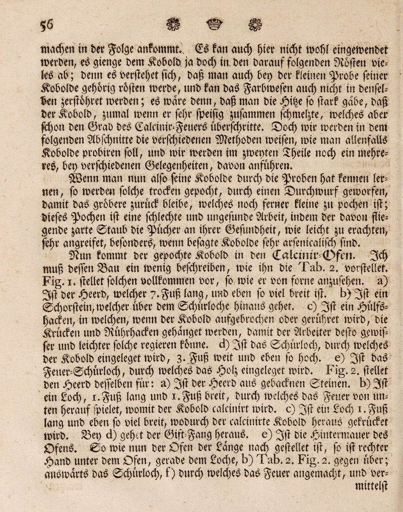 56 m & c# rnacßen ttt ber $olge atifommt.. (£b Fat* aud) rjtcv titelt woßl eutgetvertbet werben, eb gienge Dem .$?obolb ja bodj in. Den Darauf folgenben Sioßett Pte= leb ab; Denn eb Perßeßetßcß, baß man aud) bet) Der freuten fprobe feiner Äobolbe geßbrig rbßett werbe, ttnb Fan bab garbwefen aud) nid)t in benfefr fcen §erfF6I>ret werben; eb Ware Denn, baß man Die )pt|e fo fratf gäbe, baß ber^obolb, jttmal wenn er feßr fpeijtg jufammen feßmeßte, welcßeb aber ßßott Den ©rab beb ©alcinir-^euerb überfeßritte. £)odj wir werben in bem folgenben Slbfcßnitte Die perfeßiebenen SDMßoben weifen, wie man allenfallb ^obolbe probtren foll, uttb wir werben im jwepten Sßeile ttoeß ein meßre= reb, bet) perfeßiebenen ©elegertßeiten, batoon anfüßren. 5Senn man nun aifo feine iPobolbe bureß Die groben ßat femtett ler- tten, fo werben foleße trocFen gepod)t, bureß einen ©ureßwurf geworfen, Damit bab grbbere jurücf bleibe, welcßeb nod) ferner f(eine 51t peeßett iß; biefeb $>ocßen iß eine fcßiecf)te uttb ttngefunbe Arbeit, iitbem Der bapou ßte- genbe jarte @taub Die $>ücßer an tßrer ©efunbßeit, wie leießt ju eradßett, feßr angreifet, befottberb, wenn befagte Äobolbe feßr arfenicaiifcß ßnb. 9Zun fommt Der gepoeßte Äobolb in beit Calami* (Dfai. 3cß muß befleuSau ein wenig betreiben, wie ißn Die Tab. 2. porßellet. Fig. 1. (teilet folcßen bollfomttten bor, fo wie er »on ferne attjufeßett. a) Der ipeerb, wekßer ?.$uß lang, ttnb eben fo Ptel breit iß. b) 3ß etn ©cßorßeitt, welcßer über bem ©cßt'trlocße ßiitaub geßef. c) 2s ß ein bpülfb= ßaefett, tn weld)en, wenn berivobolb aufgebrod)en ober gerüßret wirb, Die Druden unb Stußrßarfen geßaitget werben, Damit Der Arbeiter befto gewiß fer unb leid)ter foleße regieren fbttne. d) 3ß bab ©cßürlodj, bureß weid)eb Der Äobolb eittgeleget wirb, 3* ti?ett uttb eben fo ßcd). e) 3ß bab $etter=©cßürlocß, burd) welcßeb bab -fpoß eittgeleget wirb. Fig. 2. ßellet ben jg>eerb beffelben für: a) 2sß Der .speerb attb gebaefrten ©feinen, b) 3ß ein foeß, i.guß lang unb i.$uß bretf, burd) welcßeb bab fetter Pott tttt= ten ßerattf fpielet, womit ber Äobolb calcinirf wirb, c) 2sß ein fod) i.$uß lang unb eben fo Piel breit, wobureß ber calcinirfe ^obolb ßerattb gefrüefet wirb. Set) d) geßtt ber ©ift-gang ßeraub. e) 3ß bie bpintermauer beb Ofenb. @0 wie nun ber Ofen ber fange ttaeß geßellet iß, fo iß reeßter $anb unter betn Ofen, gerabe Dem £od)e, b) Tab.2. Fig.2. gegen über; aubwartb bab ©dßtrlocß, f) burd) weld)eb bab §euer attgemadjt, uttb Per= mittelß