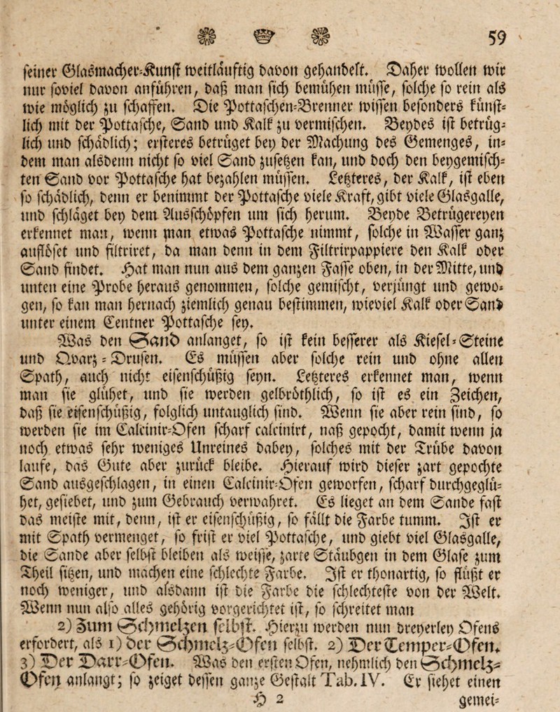 feiner ©facmiudfet^unff metfldufttcj baoott gefjaitbeft.^ ©afjer tooffett tote nur fooief baoott anfüfjren, bajj man ftd) bemühen muffe, folcfe fo rein afd tote ntbgltd) jtt fcftoffctt. ®te ^ottafchemSrenner toijfett befonbere fünff= lief) mit bet- $>ottafcf)e, @anb uttb $aff §u oermifd)ert. 23epbeö iji betrüg-- Itd) unb fdfdbfid); elfteres betrüget bet) ber 5D?ad)ung bed ©emettgeS, iiu bent man alSbetttt nid)t fo oiel 0anb |ttfepett fatt, uttb bodj bett bepgemifcfi- ten 0attb oor ‘tpottafege fat bejahen muffen, £e|tereS, ber Äaff, iff eben fo fdjdblid), beim er benimmt ber ^ottafetfe oiefe Grafit, gibt oiefe@laSgalle, ttttb fegfdget bet) bettt 2lttsfcf)6pfen um ftd) fjerutn. 23epbe 23etrügerepen erferntet man, toenit ptan ettoas?‘pottafefje nimmt, foldje in SBaffer gattj aujfofet ttnb ftftriret, ba man benn in bent gtitrtrpappiere beit df'alf ober 0aitb finbet. Jpat man nun am? bent gattjett gaffe oben, in ber Sftitte, tttti) unten eine ^drobe heraus genommen, foldfe geiitifcf)t, oerjüitgt ttnb getoo* gen, fo fan man fjernad) jiemltd) genau beftimmen, toieotel Äalf obet'0ani unter einem Zentner ^>ottafd)e fet>, 3ÖaS beit 0>an£> anfanget, fo i|t fein befferer afS d?iefef * 0tetne ttttb Cloarj = ©rufen, & * muffen aber foldje rein unb offne affen 0patf), aud) nid)t eifenfd)ügtg fepn. Cefjtcvcö erfennet man, toentt man fte glittet, unb fte toerbeit ge(br6tf)lid), fo ift eS ein Beiden, baft fte etfenfdptgig, fofgfid) untaugfief) ftitb. $Benn fte aber rein fiitb, fo toerbett fte int (falciitir-Dfen fcf>arf cafctntrf, nag geppdjt, bantit toentt ja ttod) ettoaS feffr toenigeS Unreines babep, folcfjeS mit ber Stube baoott laufe, bat? ©ttfe aber jttrücf bleibe, hierauf toirb biefer jart gepochte 0anb auSgefchfagett, ttt einen €afctntr=Ofett getoorfett, fefjarf bttrdtgegfm het, geftebet, uttb ;itttt ©ebrattd) oertoafref. (£S lieget att bettt 0anbe fajf baS meide mit, beim, iff er eifenfefsüftg, fo fallt bte garbe tumm. er mit 0patf) oermeitget, fo frift er otef f>ottafd)e, ttnb giebt oief ©fasgafle, bte 0anbe aber fefbft bfeibett als toetffe, jarre 0tdubgett in bent ©fafe ;pmt Sfetf fitjsen, unb machen eine fdfed)te garbe, 3ff er tfonartig, fo fugt er nod) toettiger, unb alebami ift bte garbe bie fchfedpefte oott ber fföelt. SfBenn nun alfo alles? gehörig oorgeridftet ift, fo fdfreitet matt 2) Sunt 0d)mel$m fclbji. Spieren toerbett nun breperfep Ofens erforbert, als1) fccr 0O)mel5*0fcn fefbft, 2) 3Dct <Tcmpcr*0fen* 3) ^Deo 3Dariv0feit, SfSaS beit erftett Ofen, nehntlid) ben 0fer> anfangt; fo jeiget beffett ganje ©cftalt Tab,IV, (ir fief)et einen •£) 2 getneu