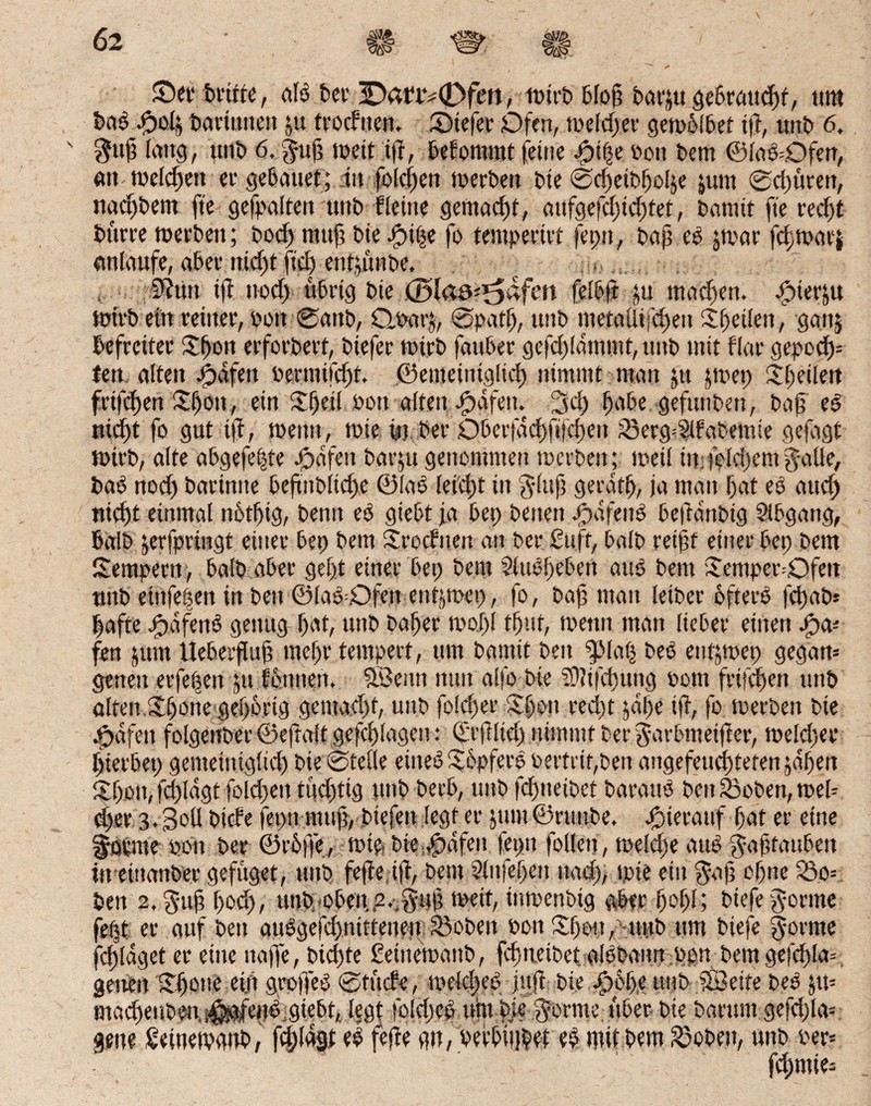 ©erbrüte, alb bei’ 3D<u‘iv0fert, unrbblop barju gebrattcpt, um bab £04 bariittten &.u trocftten. SMefer Ofen, toeld>er getvöfbef ift, uttb 6. $up laug, uttb 6, |up toeit iff, befonttnt (eine Jpipe oott bem ©labCtfen, att toelcpett er gebauet; tit folcpen toerbert bie ©cpetbpolje junt 0d)üren, itacpbetn fte gefpaltert unb-Heine gemacht, aufgefcpicptet, bannt fie recpt bürre toerbett; bod) tttttp bie Jpi(je fo tempertet feptt, bap cb jtvar fdjtoarj antaufe, aber niept fid) entjünbe, .......... sftiut tp nod) übrig bie (ülaa^afen fetbft &u machen. £nerju toirb ein reiner, oott 0anb, Qoarj, @patp, ttttb metaflijepett Speiien, ganj befreiter Spott erforbert, btefer toirb fauber gefcpldmmt, ttttb mit flat gepod)= fen alten #dfen oermitcpf. ©emeitiiglicp nimmt man 51t jtoep Speiien frifcpett Spott, ein Speit »ott alten -fpafeit. 2id) pabe gefttttbett, bap eb niept fo gut iff, toetttt, tote m ber Dberfacpfifcpett 83erg=2ifabemie gefagt totrb, alte abgefepte Jpafett bar&u genommen toerbett; toeü tit; feicpem gaüe, bab nod) barintte bepitbitcpe ©(ab lei'cpt in glttp geratp, ja man pat eb aucp tticpt einmal nbtpig, benn eb giebt ja bep betten Jpdfettö beftattbig Sibgang, baib jerfpringt einer bep bem Srocftten an ber £uft, halb reipt einer bep bem Semperit, halb aber gept einer bep bem Slttbpebcrt aus bem Semper=0fen unb eittfepen in bett ©ladDfett ent^mep, fo, bap matt leibet ofterb fcpab* pafte bpdfenb genug pat, uttb baper toopl tput, toetttt man lieber eilten Jpa* fen jum Uebeifup mepr tempert, um bannt beit ^lap beb entjtoep gegatt= genett erfepen #tt fbnnett. SSettn ttutt alfo bie SOlifcputtg oottt frifdpen ttttb alten.Spotte gepbrtg gctuucpf, uttb folcper Spott red)t jdpe tp, fo toerben bie .trafen folgenber ©effalt gefcplagen: ©rjflid) nimmt ber ^arbmetfier, toelcper pierbet) genteiniglid) bie 0telle eitteb Sbpferb oertrit,ben angefeucpteten jdpen Spott, fd)Idgt folcpen tücptig ttttb berb, uttb fd)tteibct barattb beit S3oben, toeb d>er 3.3oü bicfe feptt rntip, btefen legt er jtutt ©rttttbe. hierauf pat er eine körnte oon ber ©rbjfe, tote, bte ,pdfen feptt follett, toeld)e aub ^apfaubett tn eittanber gefüget, ttttb fefte tp, bettt Slitfepen ttacp, tpte ein $ap opne SSo= bett 2, gup pod), uttb oben,2.;gup toetf, intoenbtg aber popl; biefe gönne fept er auf bett aubgeppnitteiten Sieben oon Spott, uttb um biefe $ornte fcplaget er eine ttaffe, bid)te Seittetoattb, fcp treibet albbann opn betn gefcpla= getiett Spotte ei.fi grpfjeb 0tücfe, meldpeb juji bie ^)6pe uttb 5Beite beb jit= macpenben.j^ertb.giebt, Iggt folcpcb um bie $orme über bie baritnt gefd)la= gene ßeittetvaub, fcplagt eb fepe gn, befbiiipef eb mit bem S3oben, uttb oer* fcpntte=