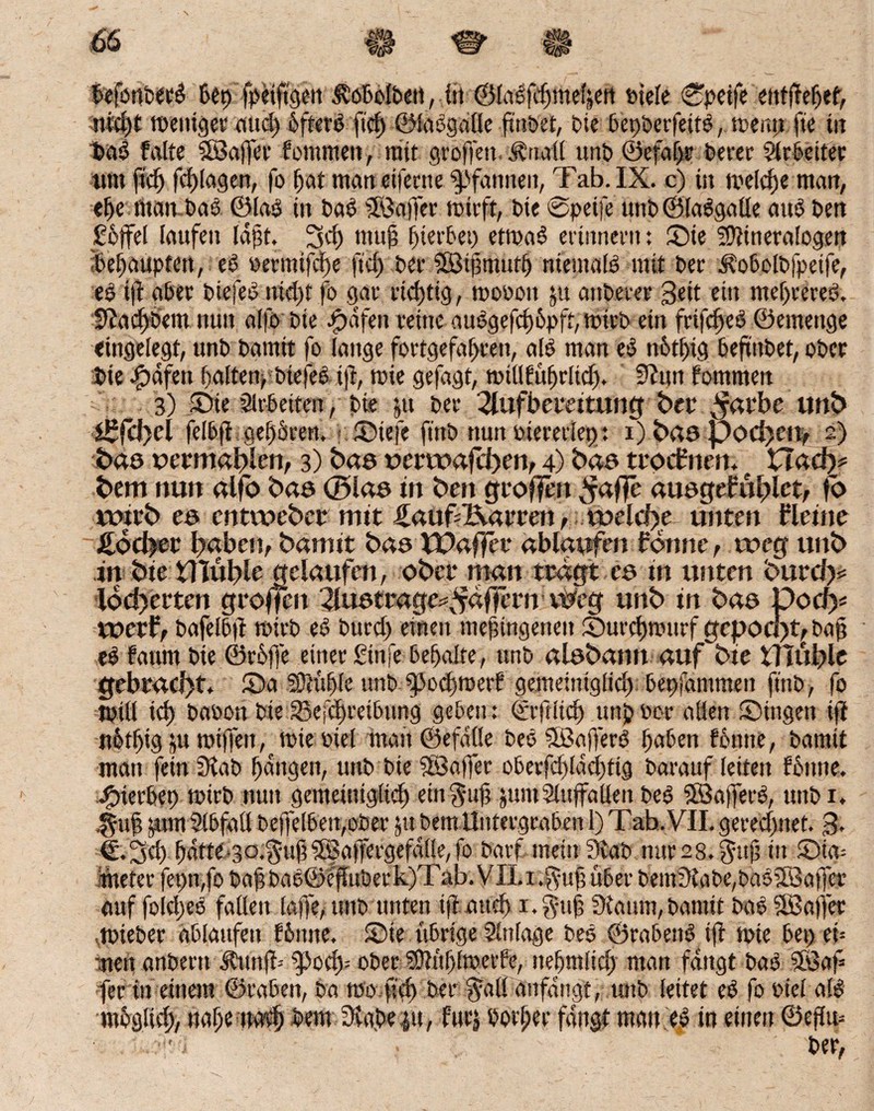 befortbetO bet) Seifigen Jto&ofbett, öt ©laOfcgmeljert tiefe 0peife ettfgefjef, nid)t toeniger and) öftere ftcf> ©laOgalle gilbet, Die betfoerfettO, toemt ge in DaO falte Sßkjfer fontmen, mit grollen Ärtall unD ©efagr Derer 9lr beiter tim ficg fcf>[agen, fo f)at man eiferne Pfannen, Tab. IX. c) in melcge man, ege man Daß ©lass in Das Jßaffer trieft, Die 0peife unb©laOgalle aus Den £6jfel laufen laßt. 3d) mug Werfet) etmaO erinnern: Sie Mineralogen ibegaupfett, eO permifdge fiel) Der SfBigmutg niemals* mit Der Äobolbfpetfe, ess i]f aber biefeo nid)t fo gar richtig, toooou ju anDerer Seit ein megrereö. S?ad)Dem nun al|ö Die ipdfen reine auOgefcg6pft,n5ipb ein frifegeb ©emenge eingelegt, unD Damit fo lange fortgefagren, alb man eö notl)ig DefiuDet, ober Die .fpdfen galten, biefeo tg, roie gefagt, miüfüf>rltd>. Stirn fommen - 3) Sir Arbeiten, Die ju Der 2lufbei*eitung bet4 ^atbe unb i£fcf>el felbg gegören. Stefe ft'rtD nun Viererlei): i) bas pod)en, 2) baö oetmablen, 3) bas üerwafcheo, 4) baa troeftten. XXady* bem nun alfo bae <2>laa in beit gtoffm ^affe auageMhict, fo vr>xfb ea entweder mit ifaufc&arren, welche- unten Keine Hocket baben, bamit baaTDaffet4 ablaufen forme, weg unb in bie tllüble gelaufen, ober man ttagt ea in unten $urd)= Iod)etten groffen 2luatrage^ffern Weg unb in bae Doch* wetf, bafelbg tnirb eO Durd) einen megingenett Surcgmurf gcpocl>t, Dag eO faum Die ©rüge einer ßinfe bemalte, unD alabann auf bie tllüble gebracht. Sa Mügle unb ^odjmerf gemeintglid) bepfantmen fmb, fo tpili icg babon bte Sefcgreibttng geben: ©rftücg unj»bor allen Singen ig notgtg }u miffeit, wie- viel man©efdüe Deo SßagerO gaben fbutte, Damit man fein Stab gangen, unD Die Üßaffec obetfcgldcgttg Darauf feiten fbttne. j£nerbep roirD nun gemeintglid) einstig jumSluffaüenDeO Sßkffero, utiDi. .gmg pn Slbgtll Dejfelben,oDer jubem Untergraben 1) Tab.VII. geredfnet. ß, €.3cg gdtte-go.^ugäßaffergefalle,fo Darf mein Stab nur 28.pfuf; in Sta= meter fepn,fo bagbao©eguberk)Tab.VILi.$uguber Dem3taDe,Das’Ißaffcr auf foldjeO fallen laffe, unD unten ig aiteg x. gug Staunt, Damit DabäBager .tpteber ablaufen fbttne. Sie übrige Einlage Deo ©rabenO tft tote bei) ei- ■nen anDern ilttng-- ^od)= ober Müglmerfe, ttegmlid) man fangt Dao $ßaf= fer tu einem ©rabett, Da 100 geg Der $4lf anfangt, unD leitet eO fo Diel ald ntogltd), nage im# Dem Sta.be |u, fttrj Dovger fangt man eO in einen ©egm