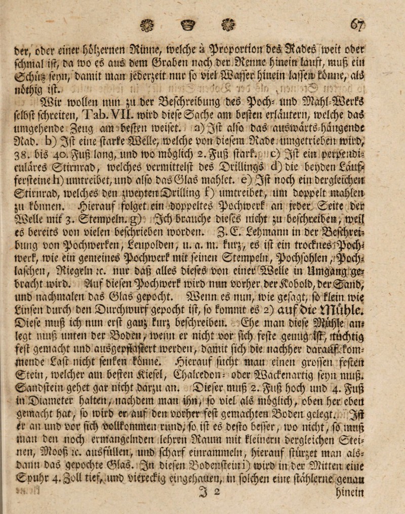 ber, ober einer f)6(jevnen Siimie, weld;e a ^toporftött beb 3?rtt>eö wett ober fd)tnal ift, bet wo cb aus bem ©rabett nach ber Stenne hinein lauft, muft ein ©dm% frpit, bannt man jeberjeit nur fo biel ©affecljinetn laftew £6iutc, alb mjfo ift. Sfßtr wollen nun ju ber S5efd)reibung beb ^Jocfn ttnb ?9?ahl=SB3etfb fclbft fd>reiten, Tab. VII. wirb biefe©ad)e am beftett erläutern, welche bab umgef)enbe geug am beftett weifet, a) 3 ft affo bab aubwdrtb=hditgettbe Stab, b) 3ft eine jtarfe Sßelle, weldje von btefera Stabe tttngetriebe» wirb, 38. bib 40. $uft lang, utib wo mbgüd) s.'Jttf? ftatf. c) 3ft ein petpeubn culdreb ©ftrnrab, welcfteb bermittelft beb ©rillittgb d)bie bepbengduf« ferjleine h) umtreibet, unb alfo bab@lab mahlet, e) 3ft noch ein begleichen ©tirnrab, weldteb ben pepten ^Drilling f) umtreibet, um hoppelt mahlen jtt fbttnen. hierauf folget ein boppelfeb ‘fpochwetf an febec ©eite ber Stelle mit 3. ©tempeln. g) 3;d) brauche btefcb niof)t ju befchretben, weil eb bereitb bon Pielen befebriebett worben. 3-©- £ef)mann in ber 33efd>m? bung bott $pochwetfen, ßeupolben, u. a. nt. fitrj, eb ift ein troefnebt^od)* weef, wie ein genteineb fpodtwetf mit feinen ©tempeln, 9>odf>fo^lcrt, tyody- lafd)eu, Siegeln tc. nur baft alleb btefeb bon einer Sßelle in Umgang ge* brad)t wirb. Stuf biefen ^3od)werf wirb nun borlfer ber dbobolb, ber ©attb, unb ttadtmalen bab ©lab gepod)t. SBenn eb nun, wie gefagt, fo flein wie gtnfett burcf) ben fDurdfwurf gepocht ift, fo fornrnt eb 2) auf bic illüfde. ©iefe rnuft tef) nun erft gaitj fut j befctjreibeu» ©fte matt btefe 93tuf)le am legt nttift unten ber Sobett , toettu er nidjt bor ftd) feftc genug iff; rtüdrtig fejt gemacht unb aubgepflaftcrt werben, bamit ftd) bie tta<|tjer baraitf.fom- menbe £aft ntef>t fettfen fonite. hierauf fließt matt einen groffen feftett ©teilt, welker am beftett Äiefel, ©halcebon* ober SfSatfenarftg fepit ntuft. ©anbftettt gebet gar ntept barjtt an. ©iefer ntttft 2. $uft fjod) unb 4. guft ttt ©tamefer galten, ttad)bem man if)n, fo biel alb möglich, oben ber eben gemaeftt bot, fo wtrb er auf ben borget feft gcntad)ten 33oben gelegt. Jft er au unb ber ftd) bollfontmett ruttb; fo ift eb befto befter, wo nicht, fo tmtft matt beit noch enttaitgclnben lehren Scannt mit kleinem begleichen ©tei* nett, fftlooft tc. aubfttlleit, uttb fd)arf etnrammeltt, hierauf (Kirnet man alb* bantt bab gepochte ©lab. 3tt biefen 33obenftetni) wirb in berSOftttm eilte ©puffr 4. Soll tief, unb biereefig eingehauen, itt folgen eine ftahlertte genau