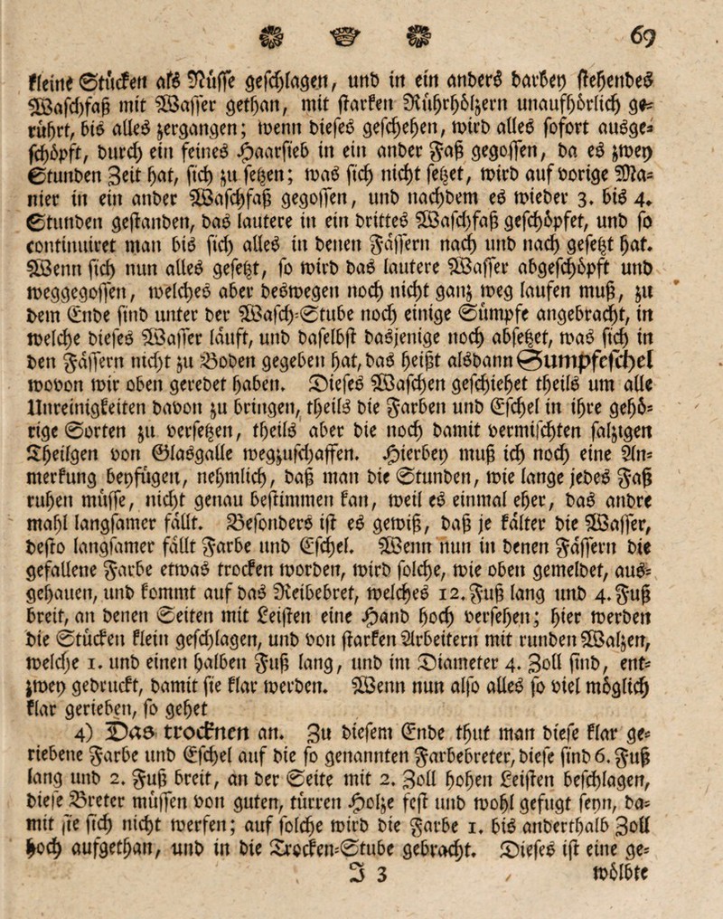 $ ^ $ ■ -69 ffettie ©tttcfett dB 9?ttffe gefdjlagen, unb in ein anberS barbet) fleljettbed 3ö«fd)fajj mit fßkffer getfjan, mit (larfeit Sltiljrfjbl&ern ttuaufforltd) ge* tüljrf, bis alles ^ergangen; tpentt btefeS gefd)effeit, n>ict> alles fofort ausge* fcf)6pft, burdj ein feines iöaarfteb in ein anber gafj gegoffen, ba eS jftpet) ©tuitben ßeit Ifat, ftd) 51t feijett; tnaS ftd) nicf)t fetjet, roirb auf Porige Wla- nier tu ein anber Söafcftfajj gegoffen, unb ttad)bem eS tpieber 3. &t«M. ©tunbeu gejlanben, baS lautere in etn britteS 5Safd)faf; gefd)6pfet, unb fo continuiret man bis ftd) alles ttt betten ßa|fertt nad) unb nad) gefegt fjaf. SBetttt ficf) nun alles gefegt, fo toirb baS lautere SBaffer abgefcf>6pft unb tueggegoffett, toeldjeS aber beStpegett nod) niefjt gan& tpeg laufen muff, ju bem Snbe finb unter ber ©afd)=0tube nod) einige 0umpfe angebracht, in tueld)e biefeS 3öa|fer lauft, unb bafelbfl baSjenige ttoef) abfe|et, toaS fid) in bett §dffertt ntd)t jtt hobelt gegeben fjat, baS fjeipt alSbann 0iumpfc(cf)el tpooon toir oben gerebet Ijabett, SiefeS 2öafd)en gefcf)ie^et tljeilS um alle llnreinigfeiten baoott ju bringen, tljeilS bie färben unb Sfdjel tn ifjre ge^6= rige 0orten jtt oerfeftett, tljeilS aber bie nod) bamit »ermifd^fen faljtgen Stetigen oon ©laSgalle tüeg&ufdjaffen. gerbet) ntufi id) nod) eine 2ln= nterfung bepfugeu, tteljnilid), ba§ man bie 0funben, toie lange jebeS $aft ' ruljen muffe, nid)t genau beftintmen fan, ttteil eS einmal elfer, baS anbre ntafjl langsamer fallt. föefonberS i)l eS getoif, bajj je faltet bie Sföaffer, befto langsamer fallt garbe unb Sfcfjel. Sföeitn nun in benen Raffern bie gefallene $arbe eftoaS troefen tporben, totrb foiefe, roie oben gemelbet, auS= genauen, unb fomntt auf baS Oveibebret, toeldjeS i2.^-uf lang unb 4.§uft breit, ait benen 0eiten mit £ei|feit eine #anb fjoef) Petfefjeit; fyet toerbett bte 0tücfen fleiit gefd)(agen, unb Pott ftarfen Slrbeifertt mtt ruttbett SfBaljen, toeldje 1. unb einett Ifalbeit §ttf lang, unb im ©iameter 4. ßoll ftnb, ent* jroet) gebrueft, bamtt fie flar toerbett. 9Benn nun alfo alles fo oiel mbglidj flar gertebett, fo geljet 4) troefrten att. 3« btefent Sttbe tfjttf matt biefe flar ge* riebette $arbe ttttb Sfd)el auf bie fo genannten ^arbebreter, biefe finbö.guft lang unb 2. gujj breit, an ber 0ette mit 2. 3oll (jofjett Seiften befd)lagen, biefe_23reter muffen Pott guten, ttirren Jjpolje fejt ttttb tooljl gefugt femt, ba= mit fit ftdj nid)t toerfett; auf foldje toirb bie garbe 1. bis attbertljalb Soll frod) aufgetljan, unb in bie Srocfen=@tube gebracht. £)iefes ift eine ge*