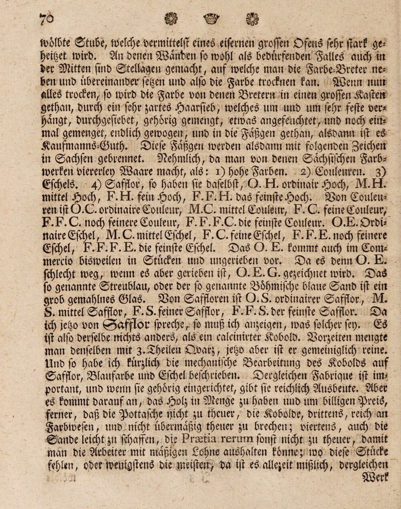 mMbte Stube, fuctc^c oermitteljl eines eiferneu groffett Dfettb feljr jtarf ge* heifjet mtrb. 5(n betten SSdnfcen fo moljl alb bebftrfenben 'galleb auch ttt ber 2D?ttfcn f*nt> 0fel(agen gemacht, auf meid)? man tue gacbe=Sretee ne= feen unt> uberetttattber fe|ett unb alfo bte garbe trodtten fan, Sßenti nun ßüeb trodfeit, fo mtrb bte garbe bott betten Bretern ttt einen gr offen haften getljau, bttrd) ein feljr jarteb bpaarjteb, meldjeb um unb um feljr fefte oer* fangt, burchgeftebet, geljhrtg gemengt, etmab angefendjtet, unb noch ein? mal gemenget, enblidj gemogen, unb in bie gafgett gethan, albbamt tft eb $aufntannb=©utfj. Siefe gdfgett merben albbatttt mit folgenben Beiden ttt @ad)fett gebrennet. 9?eljmltdj, ba matt oon betten 0dchjtfdjen garb-- merfen btererlet) SBaare rnadjt, alb: i) fjofje Sarben. 2) Cottleurcst. 3) ©fchelb. • 4) 0afflor, fo f)aben fte bafelbjt, O. H. orbittaiv bpoch, M.H. mittel bhod), F.H. fein .£>od), F.F.H. bat) feinjiebpod). Son Cottleu* ren ift O.C. orbtttatre Couleur, M.C. mittel Couleur, F. C. feine Couleur, F.F. C. ttod) feinere Couleur, F. F. F.C. bie feittjie Couleur. O.E. Drbi* naireCfchel, M.C. mittel Cfdjel, F.C.feineCfdjel, F.F.E.nod) feinere ©fd)el, F.F.F.E. bie feittfte Cfcfel. Sab O. E. fommt mtef) im Cotn* mercto bibmeiten ttt 0tucfen unb uitgeriebeu bor. Sa eb bentt O. E. - fd)led)t meg, mettn eb aber gerieben ijt, Q. E. G. gejeidjttet mirb. Sab fo genannte 0treublau, ober ber fo genannte Böbmifd)e blaue 0anb ijt ettt grob gemaflneb ©lab. Sott 0affloren ijt O. S. orbittairer 0afjtor., M. S. mittel Safflor, F. S. feiner 0afflor, F. F. S. ber feittfte Safflor. Sa id) jebo bon 0afflot* lpred)e, fo titttf ich anjetgett, mab folefter fet). Cb ijt alfo berfelbe nict>tö attberb, alb ein ealcinirter itobolb. Sorjeitett mengte man bettfelbett mit 3.feilen Qbarj, je|o aber ijt er gemeiniglich reine. Unb fo ffabe tef) furjlid) bte med)attifd)e Bearbeitung beb ^obolbb auf Safflor, Blattfarbe unb Cfdtel betrieben. Sergleidjett gabriqtte ijt itm povtant, unb meint fte gehörig eingerichtet, gibt fte reichlich Slttbbeufe. Slbec eb fommt barauf att, bab Jpolj ttt stetige ju haben unb um billigen |>reib, ferner, baft bie rf>ottaja)e ifidtt jju tfeuer, bie Äobolbe, britteitb, reich an garbmefen, unb nicht übermajng thetter jtt brechen; oiertettb, auch bie 0attbe leicht &tt fdjajfen, bte Preetia rerum fottfr nicht jtt tfeuer, bamit man bie Arbeiter mit mdpigen ßefjne aubhalteit fbtttte; mo bteje 0tftcfe feblen, ober mettigjienb bie metjtett, ba i|t eb allejeit miftltd), bergleichett / . . ■ ; : Söerf