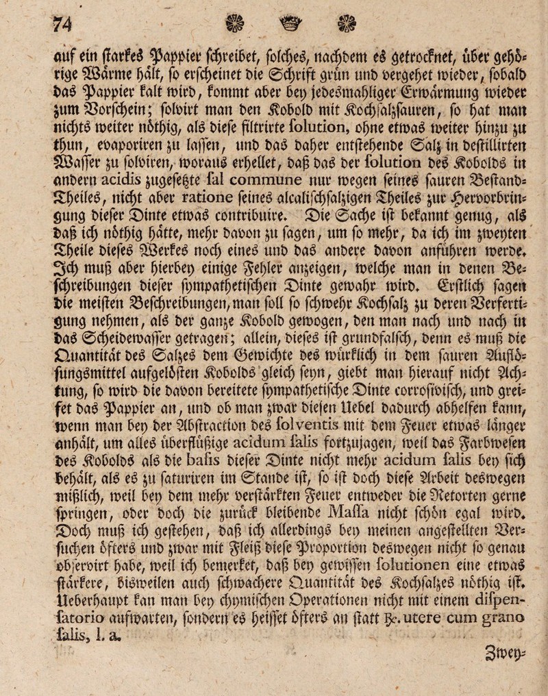 auf ein parfeb papptet fepreibet, folepeb, ttaepbent eb gefroefnet, übet gep5* rige SßSarme patt, fo erfepetttet bie ©eprift grün unb »ergebt mteber, fobalb bab “pappier falt mtrb, fomrnt aber bet) jebebntapltger €rmdtmung mieber jum Borfcpein; foloirt man ben üobolb mit jlccpfaljfauren, fo pat matt ntcptb meiter nbtpig, alb btefe pltrirte folution, opne etmab meiter ptnju ju tpun, ebaporirenju laffen, unb bab bapet entpepenbe ©als in beptllirfett SBafler ju foloiren, moratib erhellet, bap bab bei’ folution beb Äobclbß itt anbertt acidis jugefepte fal commune nur megen fetneb fauren Bepanb* Speileb, niept aber ratione feineb alcalifcpfaljigen Speileb &ut #er»orbrin* gung biefer Stnte etmab contributre. Sie ©aepe tp befatmt genug, alb bap icp notptg patte, mepr babott ju fagen, um fo mepr, ba icp im jmepten Speile biefeb SBetfeb noep eineb unb bab anbere baoon anfupren merbe, 3cp mup aber pierbet) einige $epler attjeigett, melcpc man in benen Be= fcpretbtingen biefer p)tnpafpetifcpen Sitite gemapr mirb, ©rplicp fagett bie rneipen Betreibungen, man foll fo fepmepr ^’ocpfals ju bereit SSerfertü gung nepmen, alb ber gaitje ^obolb gemogen, ben man naep unb naep itt bab ©epeibemaffer getragen; allein, biefeb tp grunbfalfcp, beim eb mup bie jQuantitat beb ©afjeb bem ©eroiepte beb mürfliep in bem ptureit 3iujTo= fungbmittel aufgel&pett ^obolbb gletcp fepn, gtebt man pierattf niept 5lcp= (ung, fo mirb bte babott bereitete fpmpatpetifcpe Sinte corroftbifcp, nnb grei* fet bab 9>appier an, ttrtb ob man ;mar btefen Hebel baburep abpelfett fantr, jbenn man bep ber Slbpraction beb folventis mit bem fetter etmab langer nnpdlt, um alleb überpüptge acidum falls fortjujagett, metl bab garbmefen beb ÄobolDb alb bie bafts biefer Sinte niept mepr acidum falis bep fiep bepdlt, alb eb fafurtren im ©taube tp, fo ip boep biefe Arbeit bebmegen miplicp, metl bep bem mepr oerpärften Reiter eittmeber bie Sietorten gerne fpriitgett, ober boep bte surüc? bleibeitbe Maffa niept fep6n egal mirb. Socp mup iep gepepeit, bap icp allerbmgb bep meinen angepellfeit Ber» fuepen bfterb unb jroar mit jletp biefe Proportion bebmegen niept fo genau obferoirt pabe, meil icp benterfet, bap bep gemiffen folutionen eine etmab pdrfere, bibmeilen atiep fepmaepere Quantität beb ^oepfapeb nbtpig tp, Ueberpaupt fan man bep eppmifepett Operationen niept mit einem difpen- fatorio aufmatten, fonbertt eb peipet üfterb an patt §c. utere cum grano