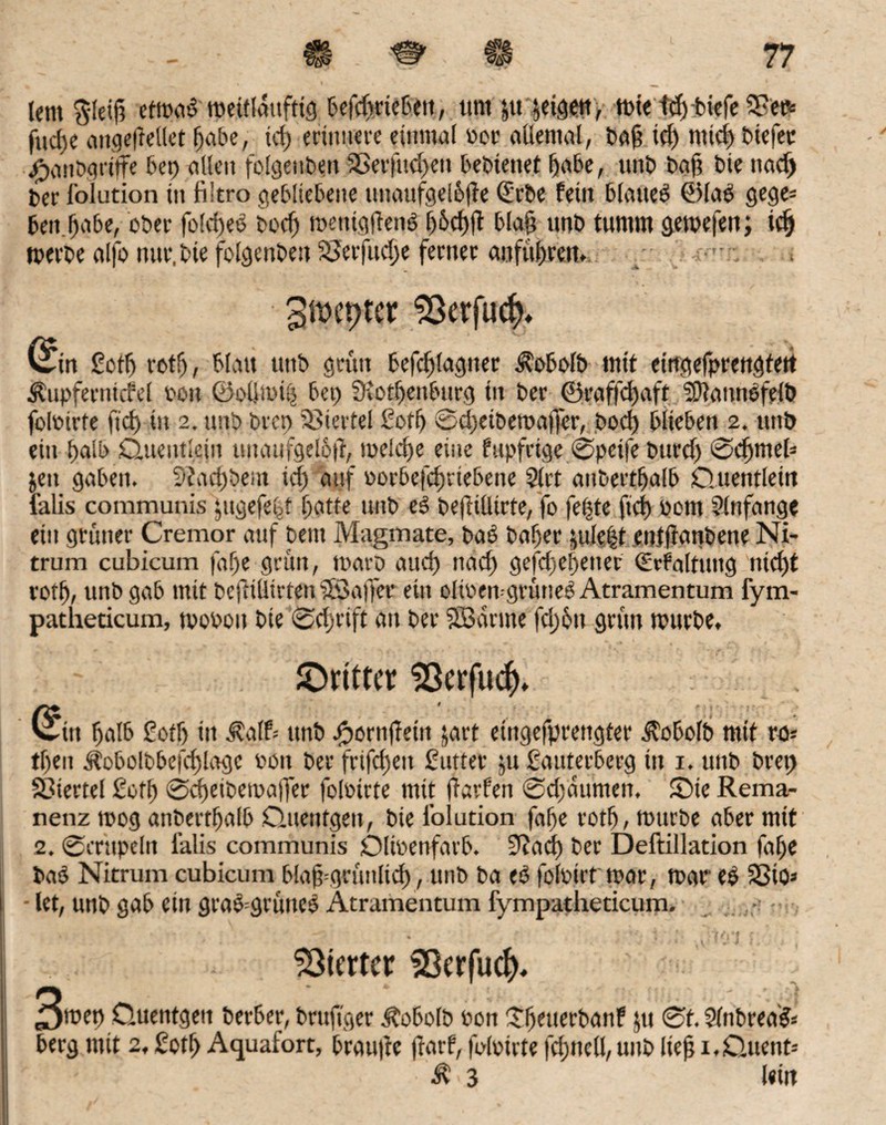 Um pfeift etmab meülduftig befdjriebent, um ju jeigen, tute icf) tiefe SR et* fucfje attgefiellet Ijabe, id) erinnere einmal per allemal, ba§ id) mtd) btefec ^umgriffe 6ep allen folgeuben SBerfud)eu bebienet fjabe, unb baß bie ttad) ber l’oiution in liltro gebliebene tutaufgel&jie (£rbe fein blatteb ©lab gege* Gen fjabe, ober fold)eb bodj menigftenb blaß unb tumm gemefen; idj tperbe alfo nur. bie folgenbett 58erfud)e ferner anfuljren» gtwpter 93erfucf>, C^in Rotfj xotf), blau unb grün befdjlagtter Äobolb mit eingefprengtert Äupfernicfel pott ©ollmiö bet) ütotfjenburg in ber ©raffd)aft SDlannbfelb folPtrfe ftd) in 2. unb brcp Viertel Roflj ©d)etbemaßer, bocf) blieben 2. unb ein t)aib Quentlein uitaufgeloft, naelctje eine fupfrtge ©peife bttrd) ©cfjmeb jeit gaben. 9iad)bem id) auf porbefcfuiebene 2lrt anbertljalb Quentlein lalis communis yigefeGt fjgtte unb eb beftilltrte, fo fefjte ftd) uom Slnfange ein grüner Cremor auf beitt Magmate, bab baf)er utle|t enlftanbette Ni¬ trum cubicum faf)e grün, maro and) nad) gefd)el)ener <2rfaltung nid)t votb, unb gab mit befttllirten iSJaffet ein olteen-grüneb Atramentum fym- patheticum, tvoPou bie ©djrtft an ber SBdrine fd)6n grün mürbe, JDntter SOcrfut^* (^ttt halb Roflj ttt $glf* unb #ornftetn jart etngefprettgter Ä'obolb mit rü- tfjen $obolbbefd)lagc Poit ber frifd)ett Butter ju Rauterberg ttt 1. unb bret) Viertel Rofl) ©d)etbema|fer foluirte mit ffarfen ©djdumen, Sie Rema¬ nenz roog anbertljalb Quenfgett, bie i’oiution fafje rotfj, mürbe aber mit 2. ©mtpeltt lalis communis Dlteenfarb. S^ad) ber Deftillation falje bab Nitrum cubicum blaß=grünlid), unb ba eb folpirt mar, mar eb S3tQ* - let, unb gab ein grab=grüncb Atramentum fympatheticum. * * ■ tt ' ■ ♦ ^ > t | » • * - * % • | • Vierter SOcrfu^, 3tuet) Quentgett berber, brujtger Äobolb Pon itljeuerbanf jtt ©f. Slnbrea'b* berg mit 2, Rctf) Aquafort, brauße frarf, felpirte fdjttell, unb ließ 1, Quent* r • Ä 3 Uin