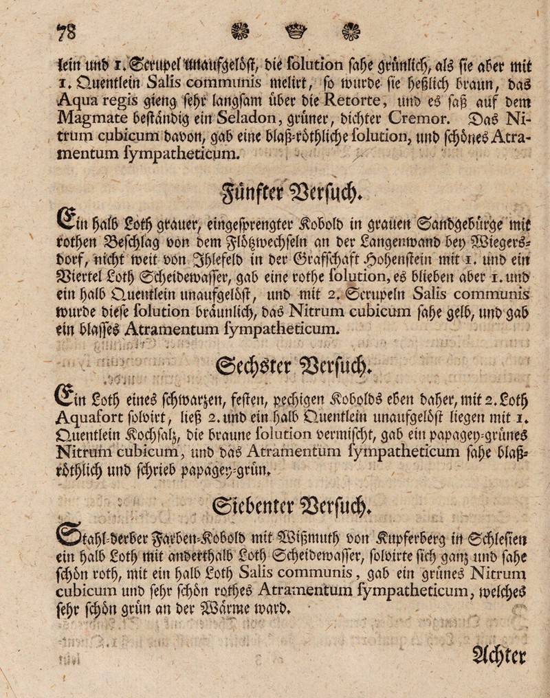 vtß (ein uttb i.©ctupeftUiaufgel6ü, bie folation fafje grünltdj, alb fte «6er mit i. Q««iit(etn Sälis comiöxtnis mclirt, fo mürbe fte E)cß[td) braun, bab Aqua regis gieng fefjr langfam über bie Retorte, unb eb faß auf beut Magmate bejtdnbig ein Seladon, grüner, btcfjfer Cremor. ©ab Ni¬ trum qubicum babon, gab eine biafküffjltcfje folution, unb fdjj&nebAtra- mentum fympatheticum. gtinfr« 53erfiicf). fjalb £oflj grauer, eingefprengter Aobolb in grauen ©anbgebürge mit rotijen 33efcf)l'ag bon bem $[6|medjfeln an ber Sangenmanb bei) 2Biegerb= borf, nicf)t weit bon 3!)[efe!b in ber ©raffdjaft ^oßenfiein mit i. unb ein Giertet ßotfj @d)etbetbaffer, gab eine rotf)e folution, eb biteben aber i. unb einJfjalb Quentlein unaufgeibfi, unb mit 2. ©mtpeitt Salis communis tburbe biefe folution brduttltd), bab Nitrum cubicum falfe gelb, unb gab ein blatfeb Atramentum fympatheticum. 33etfudjh win gotfj etneb fdjlbutjen, fefiett, petfügen j^obolbb eben baljer, mit 2. ßotlj Aquafort foibirt, ließ 2. unb ein f)alb Quentlein unaufgelbft liegen mit 1. {Quentlein i^odjfalj, bie braune folution bermtfcfst, gab ein papagetygrttiteb Nitrum cubicum, unb bab Atramentum fympatheticum fajje blaß» rbt^lid) unb fdjrieb papagep=grütt. (Siebenter SSerfud^ wtafjfberber #atbemAobolb mit SBißmutl) bon .fttpferberg in ©Rieften ein halb £otfj mit anbertljalb ßotf) ©c^etbemalfer, fofbirte ftrfj ganj unb fafje fd)6n rotlj, mit ein halb ßotlj Salis communis, gab ein grtmeb Nitrum cubicum unb fef)t fdjbn rotljeb Atramentum fympatheticum, jpelcfyeb fef;r fdjün grün an ber SBdrme rnarb, • 2f$ter