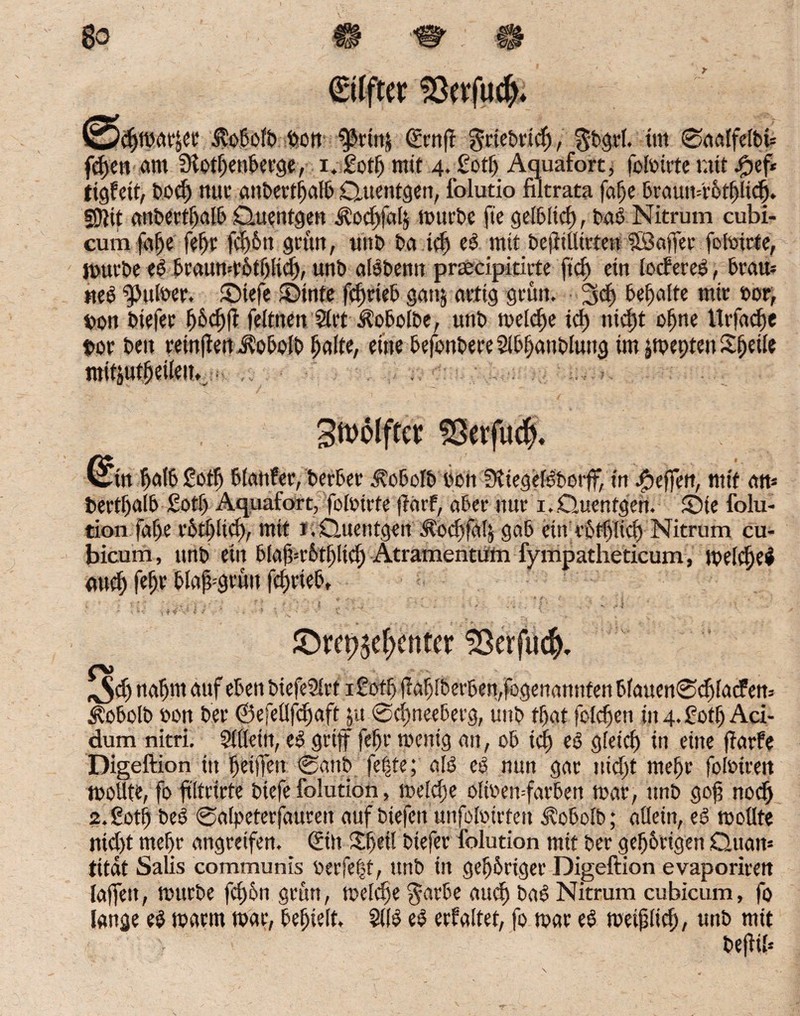 Wdjfbar&ee Äobolb bon ^rtnj (Ecnft griebrid), $bgrl. tut 0aatfelbb fdyen am 3f otljenberge, i.£ctf) mit 4. £otf> Aquafort, folbirte mit ^ef* figfett, bodj mir anbertßatb Quentgen, folutio filtrata faße braun=i'ütf)lid). §0}it aitbertßalb Quenfgett ^ocßfaty würbe fie gelbltcf), bab Nitrum cubi- cumfa|e feßr fd)6u grün, unb ba ict) eb mit befliüitten ©affet foftnrte, mürbe eb braumrötßlid), unb albbemt preecipiricte ftd) ein loderet, brau* tteb falber. Qiefe ©inte fdjrieb gattj artig grün. 3d) bemalte mir »or, t>on biefer ßbcffff feltnen 2lrt i?obolbe, unb welche tcf) nic^t offne Urfaclfe bor beit reinflen JÜobolb halte, eine befonbere Slbffanbluitg im ^tpepten Sßeile mitiutßeilen. Stiftet SSwfu#. &. falb £otf) blanfet, berber Äobolb Don SKiegefbborff, in Reffen, mit an* bertßalb £otf) Aquafort, foftnrte fiarf, aber nur 1. .Quentgen. Qie folu- tion fafje rbtplid), mit J. Quentgen Äod)fa!$ gab ein vofbltd) Nitrum cu- bicum, unb ein bla|k’&tf)lid) Atramentüm fympatheticum, welcffeb mtef) fefjr blajfgrüit fefwieb, ©ret^effenter SSerfuc^ ^$dj naßm auf eben biefe2lrt iSofß jlabiberben,fogenannfenb(auen0d)fadert5 $obolb bon ber ©efeüfdjaftju ©eßneeberg, unb tßat foießen in 4. fotf) Aci¬ dum nitri. 3llleitt, eb griff feßr wenig an, ob id) eb gleich in eine jiarfe Digeftion in ßeiffen 0anb feite; alb eb nun gar uid)t meßr folbiren wollte, fo filtrirte biefe folution, welche oltoewfarben war, unb gof? nod) 2.£otff beb 0alpeterfauren auf biefeit unfoftnrteu Äobolb; allein, eb wollte nicht mef>r angreifen. <£in £f>ei! biefer folution mit ber gehörigen Quam titat Salis communis berfe|t, unb in gehöriger Digeftion evaporiren laffeit, würbe feßön grün, weldfe $atbe auch bab Nitrum cubicum, fo lange eb warm war, behielt, 2l(b eb erhaltet, fo war eb weißlich, unb mit befliß