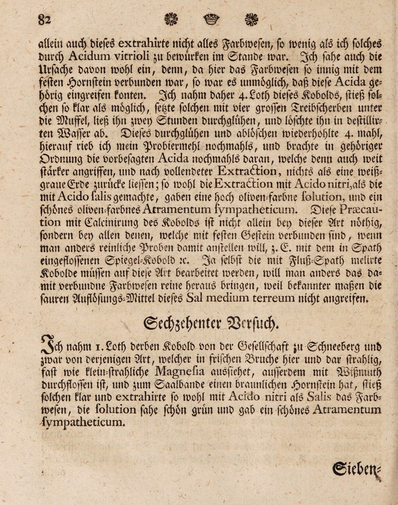 allein aucf) biefeS extrahirte nicht a(le$ $arbmefen, fo mettig aB idj fofdjeg burd) Acidum vitrioli jtt bemurfen tm ©tanbe mar. 3d) faf)c aud) Die tlrfadje babon mol)l ein, benit, Da hier bab ^arbmefen fo innig mit bem feiten .fpornjfein berbunben mar, fo mar e3 unmöglich, baft biefe Acida ge= h&rig eiitgretfett fönten. fjd) itaf)m baljet 4.£otf) btefeo jtobolbö, (tieft fol= d)en fo Har aB möglich, fet?te folgen mit toter* greifen Steibfcherben unter bie Staffel, lief? if)it jmep ©tunben burd)g!üf)en, unb lofchte tf>tt in bejtiüir? teit $18 affet ab. ©tefeö burchglühen unb abl6fd)ett mieber^o^Ite 4- mahl, hierauf rieb td) mein gjrobierme^i nochmafjB, unb bradfte in gehöriger örbnuitg bie borbefagteit Acida nochmaf)B baran, melcfte bemt au<f> mett jtarfer angriffen, unb nad) boüenbeter Extraktion, meine; aB eine metf- graueQürbe lurucfe liefen; fo mof)l bie Extraktion mtt Acido nitri,aB bie mit Acido falis gemachte, gaben eine f>od) olibemfarbne folution, unb ein fd)önes> olibemfarbtteö Atramentum fympatheticum. £Diefe Prrecau- tion mir ©alcinirung bee Jkobolbb ifl nicht allein bet; biefer $lrt nötf)ig, fonbern bet) allen beiten, meld>e mit fejien ©efteiu berbunben ft'nb, menn man aitbetB reinliche groben bamtt anfiellen mtll, 5. (E*. mit bem in ©paff) eiitgefloffetien ©piegel^obolb tc. feibft bie mit ^luf3=<3pcit^ nteltrte ^obolbe mü)fen auf btefe Slrt bearbeitet merben, mitl man atibetB bao ba= mttberbuitbne garbmefeit reine heraus bringen, meil befannter maßen bie fauren 5lufl6fitiig^i0iiftel btefeö Sal medium terreum nicht angreifen. @e$5ef>emer18erfiid). Jch nahm i.Sotfj berben ^obolb bon ber ©efeflfdjaft jtt ©dfiteeberg unb $mat bott berjetttgen Slrt, melcbec in frtfeftett 33rud)e hier unb bar ftrablig, faft mie Heimftrafjliche Magnefia auefsefet, aufferbem mit Sföißmutl) t>urcf)iToffen i(t, unb Jttm ©aalbanbe einen bräunlichen J^ornftein hat, fließ fold)ett Har unb extrahirte fo mof)l mit Acido nitri als Salis bae §arb= mefett, bie folution faße fd)ön grün unb gab ein fd;öneö Atramentum ^fympatheticum.