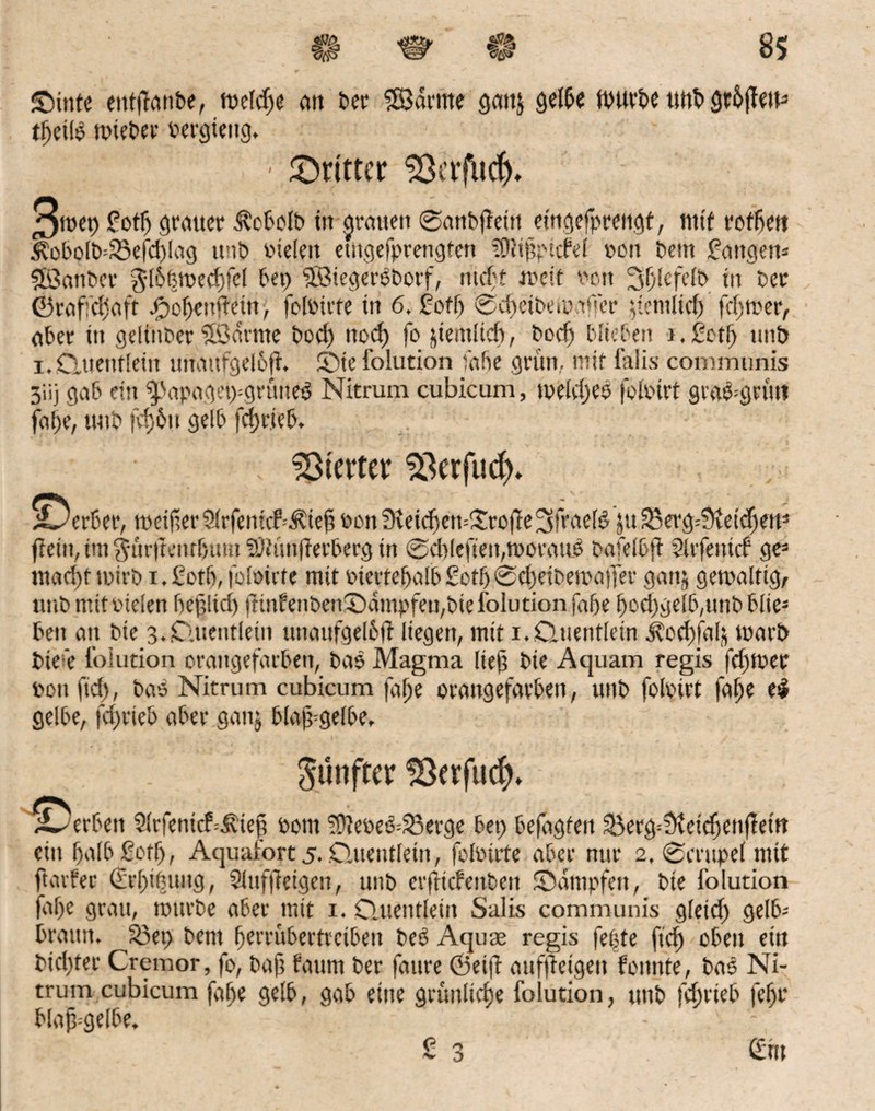 ©inte enffhtnbe, weldje an ber SBarnte gattj gelbe würbe ttttb grb|fett3 tffeilb wieber bergieitg. ' dritter ^erfud), 3wep £otl) grauer Äcbolb in grauen ©anbjteitt etngefpreugt, mit roffiett 5bobolb=23efd)Iag unb fielen etngefprengten tgliftpitfel oon bem fangen3 SBanber $l6fewed)fel bet) SßMegerbborf, nicht weit von ^fjfefelb in ber ©raffdiaft jjöof)enftein, folbicte in 6. fett) @d)eibewa<fer ^temtief) fdfwer, aber in geltnber 5ödrme bod) ttod) fojtemlid), bod) blieben i.fetb unb i.Quentlein unattfgelbfh 5Dte foiution fabe grün, mit Ms communis 3iij gab ein $>apaget)=grüne$ Nitrum cubicum, weld)eö folbtrt gra&gnut fabe, unb fd)6tt gelb fd)r.ieb. hievtet Söerfud^ ©erber, weijterSÜrfenicf^iejt von 3veid)cn=£roffe3frael5ju 23evgQteid)eu- fiein, int ^ur|tenrf)um ?Ohinfierberg in 0d)lefteit,WoratW bafelbft Slrfentd ge3 ntad)f wirb i. fotft, füloüte mit biertebalb £otb 0d)eibewatfer ganj gewaltig, unb mit vielen bejtltd) fhnfenben®dmpfeu,biefolutionfdbe bod)gelb,unbblte3 ben an bie 3. Quentlein unaufgel6|t liegen, mit 1. Quentlein .todffalä warb bte’e foiution orangefarben, ba$ Magma lieft bie Aquam regis fd)Wec ponfid), bas Nitrum cubicum fafje orangefarben, unb foloirt falje e$ gelbe, fdwieb aber gattj blajt^gelbe. günftcr ISerfucfn ■©erben 2(rfentcf=Äieft Pont ?9tebe&33erge bet) befdgfeit &erg=i)teidjenffettt ein balbßotf), Aquafort 5. Quentlein, folbtrte aber nur 2. ©crttpel mit ftarfer (£rl)t(5iutg, Slttffteigen, unb erfttefettbett Stampfen, bie foiution faf)e grau, würbe aber mit 1. Quentlein Salis communis gleich) gelb- braun. S3et> bem fjerfübertreibett beö Aquse regis feitte fid) oben etn bidjter Cremor, fo, bajt faurn ber faure ©eijf auffteigeu fonnte, bas Ni¬ trum cubicum fabe gelb, gab eine grünlidje foiution, unb fcfjrieb febr blajt-gelbe. - £ 3