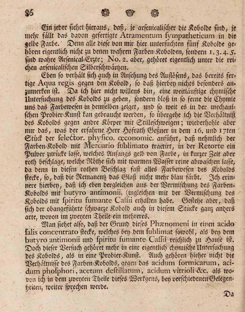 ©rt jebec fteljet hieraus, Daf?, je arfenicalifdjer Die itobolbe fmb, je liiert' fallt Das t>at>on gefertigte Atramentum fympatheticum tu Die gelbe $atbe. ’ Senn alle Diefe Don mir liier unferfudften fünf Aobolbe ge= Ihren eigentlid) nid)t ju Denen magren $arbert=i?obolben, foitbern 1.3.4.5. fmD wahre 3lrfenica(=Srjte; No. 2. aber, gehret eigentlich unter Die ret= d)en arfeuicalifchen 0tIberfd)wdr|en. t£ben fo berJjdlt fleh and) in Slnfefjung Des SlujlbfenS, Das bereite fer= tige Aqua regis gegen Den AobolD, fo Daß hierbei; nichts befonberS an» jumerfen tfh Sa id) hier nicht willens bin, eine wettldufttge d)t)mifd)e tlnterfuchung Deö AobolbS ;u geben, fonDern bloß in fo ferne Die CEßt>mie uns baS garbewefen tit Demfelben jetget, ttnD fo rnett eS in Der mechanf fcfjert (ßrobier=$unjt Pan gebraucht werben, fo übergehe id) Die Sßerhdltntj? DeS i?obolbS gegen aitDre Körper mit 0ttllefd)Weigen; wieberhofjle aber nur baS, waS Der erfahrne sperr spofratlj ©ejmer in Dem 16. uitD i7ten 0tücP Der fele&or. phyfico. oeconomic. anführt, Daß nefjmltd) Der ^arbcn=Stobo(D mit Mercurio füblimato fractirf, in Der Retorte ein qpmloer qirücfe faffe, welches StnfangS gelb Don ßarbe, in furjer Seit aber roth befd)lage, welche SR6the ftch mit mannen SBaffer reine abioafd)en laffe. Da Denn in Dicfeit rothen (Beschlag faft alles garbewefett Des AobolDS flede, fo, Daß Die üiemanen| Das ©laji nicht mehr blau färbt. Sei) erin« nere (gerbet), ba§ ich eben Dergleichen aus Der SSermifchmtg Des färben» c^obolDS mit butyro antimonii, (ingleichen mit Der SSermtfdgtng Des AobolDS mit fpiritu fumante Caliii erhalten habe, ©efehe aber, Daß ftd> bet obangeführte fchwarje ^obolD auch •» biefent 0tücfe ganj anders arte, wooon im poepten ßl)ci!e ein mehrereS. (Dian flehet alfo, Daf Der ©runD btefeSPhaenomeni tu einen acido falls concentrato fteefe, welches bet> Dem l’ublimat fowofjl, als bet; Dem butyro antimonii unb fpiritu fumante Caffii reichüd) JU fiatife tß. Sod) Diefer Sßerfuch gehöret mehr in eine eigentlich chnmiKhe Unterfud)ung DeS ivobofDS, als in eine ^robier^unjf. Sind) gefahren hießet* nicht Die 33erl)dltniffe DeS ^arben-ÄobolDS, gegen DaS acidum formicarum, aci- dum phofphori, acetum deftiüatum, acidum vitrioli &c. alS WO« Don id) in Dem jwepten Sljeile DiefeS (BerfaenS, bet) oerfchiebcnen©elegen= heiten, weiter fpreeßeti werbe.