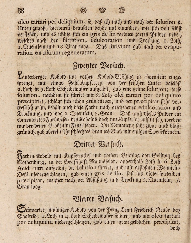 1 oleo tartari per deliquium, fo, baß id) tiactj unt nadj ber folution 8. Htqen fcugoß, f)tctburd) brattßfen bepte mit etrtcmDer, mte ftdj pon felbji »erßeßet, unt> eö fcftfitq fidj ein gris de lin favDneö javteö Nulter nieter, tvelcfjeö nacf) t>ev* filtration, edulcoration mit) Srocfuitg x. Soff), i. Quentlein unt iS.Öcau mog. Sab lixivium gab uad) t>et‘ evapo- ration ein nitrum regeneratum. gmcptev 33evfucf>. Sauferberger ^obolb mit rotßeit i?obolb=25efcfjlag in Jpornfiem eiiiqe- fprettgt, mit etrnaS $a()14?upfererit »on bei- frifdjen gutter bafelbß s.Sotf) in 5. Soff) ©eßeiberoaffer aitfgelbß, gab eine grüne folution; tiefe folution, nacßtem fie ßltrirt mit 8. Sotfj olei tartari per deliquium praecipitirt, fcßldgt fiel) fd)6it grün nieter, unt Per praecipitat ßeßt por= trefflief) grün, beßdlt eiucf) tiefe Jarbe nacf) gefeßefjener edulcoration unt SSrocfnung, unt mog 2. Quentlein, 8. ©ran. Saß and) tiefes q>ufoer etit (oncentrirteS garbmefen beSÄoboltb tod) mit Tupfer termtfeßt fep, mertcit mir bep tenen qjrobeiüm ^euer fefjeiu Sieülemanenl fafje jroar and) blaß= grünlicß, gab abereiu feßr fcßlecfjteS braunes ©laß mit einigen ©peifef Ürnern, JDrittev $8*rfu$, oarbeit^obolb mit ^upfernicfel mit rofßeit 33efcßlag ton ©ollmif bep Stotßenburg, in ter ©raffeßaft SDtaimSfeltt, antertßalb Sotf) in 6. Sotf) Acidi nitri aufgeleß, tie folution ftltrirt, mit mit geßoßneit SBeinftein* Qef)l tüetergefd)(agen, gab einen gris de lin, faß ine tiolet-fpielerite» praecipitat, melcßer nacf) ter Slbfüßung unt ifroefung 2, Quentlein, 5, ©ran mog. Sßtcrtcf $3ctfud). (Weßmarjer, mulmiger Äobolb ton ter spettq <£rnß $rtebrtcß ©tutbe bep ©aalfeit, i.Sotß in 4.Soff) ©djetbemaffer folöirt, unt mit oleo tartari per deliquium nietergefd)tagen, gab einen gramgelblicßen praecipitat, - toeß (