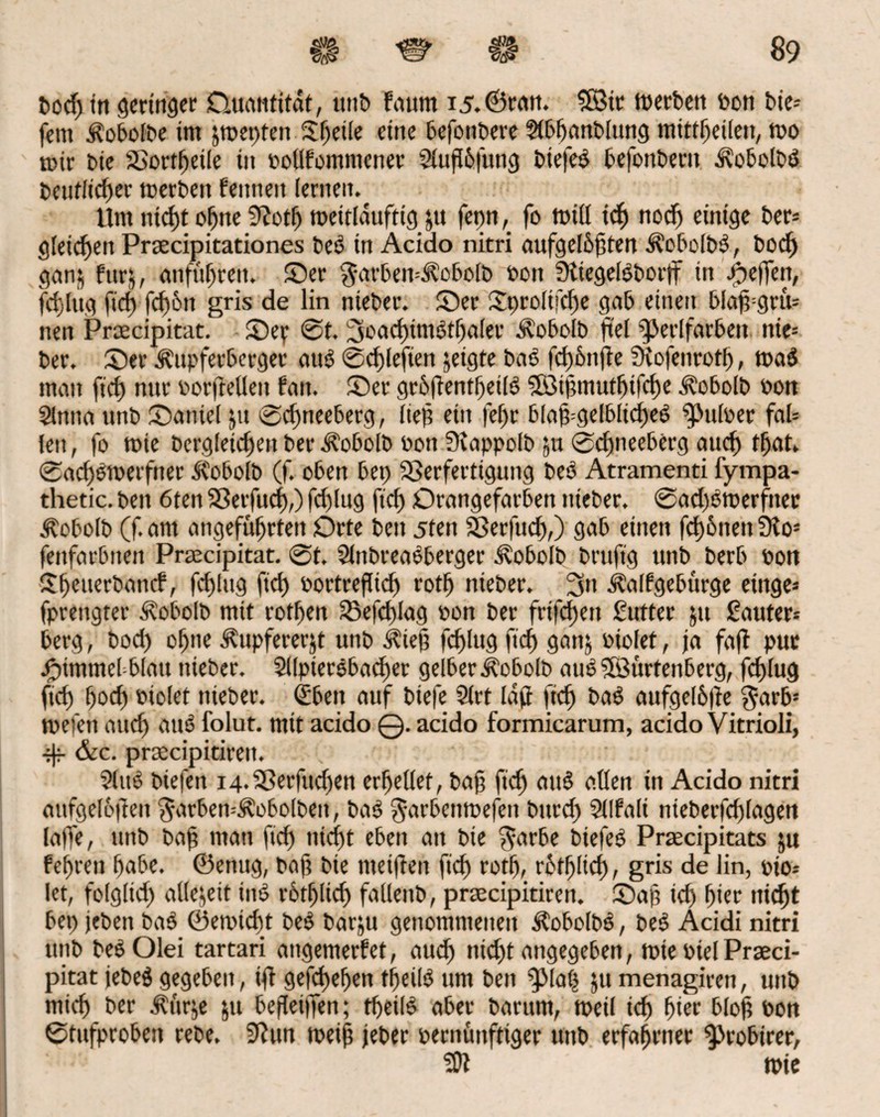 Dorf) in geringer Quantität, unb fauttt 15.©ran. 5Bit merben Don Die-- fern i?obofbe im jrpetrfen Sjeile eine befonbere ?lbljanblung mittljeilen, ipo mir Die SSortfjeife in pollfommener 2turf6fung bie|e$ befonbent d?obolb$ Deutlicher toerbett feinten lernen. Um niefjt ohne 9?otfj tpeitldufttg &u fepn, fo toid ich norfj einige ber= gleichen Prsecipitationes beß in Acido nitri aufgelbrften AcbolbO, Doch gan$ furj, anfttfjten. Ser $arben=i?obolb Pon SKiegelSborlf in Reffen, fchlug firf) fd)6n gris de lin nteber. Ser Xprolifcfje gab einen blarf=gru= nen Praecipitat. Sep @t. 3oachim0thaler Äobolb fiel ^erifarbett nie= ber. Ser ^upferberget aug ©drfefien geigte baO fd)6nrfe SKofenroth, tt>a$ mau firf) nur oorrfellett fatt. Ser grbrfentf)etl6 SBtrfmutljifche ^obolb Pon Slnna unb Saniel jtt ©cf)neeberg, fiep ein fef)r blaf=gelblid)e6 ^Julper fal= len, fo rote Dergleichen ber Ä'obolb Pon Siappolb ja ©cfjneeberg auch tfjat. ©rtd)6ioerfner .tobolb (f. oben bei) Verfertigung beO Atramenti fympa- thetic. ben 6ten Verfuch,) fchlug fich Orangefarben nteber. ©adjOtoerfiiec ^obolb (f. am angeführten Orte ben 5ten Verfurf),) gab einen fcf)6nen 3ios fenfarbnett Praecipitat. ©t. SlnbreaSberger Jvobolb bruftg unb berb Pott Sfjeuerbancf, fchlug ftd) Portreflich roth nieber. 3» Aalf ge bürge etnge= fprettgter Äoboib mit votben Vefdrfag pon ber frtfcfjeu Cutter 51t Cauter* berg, bod) of)tte .f ttpfererjt unb Ä'ief) fchlug firf) gattj Piolet, ja farf put Fimmel blau nieber. Sllpiersbadjer gelber Äoboft) au$ Sfßürtenberg, fchlug ftch hoch »tolet nieber. <£ben auf biefe Slrt larf fich aufgelbrfe garb5 tuefen auch aus folut. mit acido ©. acido formicarum, acido Vitrioli, ^ &c. prcecipitirett. $lu3 biefen 14. Verfudjen erhellet, ba§ [ich att£ allen in Acido nitri aitfgelorfeit garbemÄobolben, ba$ $arbetttpefen burd) 5llfali nieber[rf)lagen laffe, unb baf man fich nicht eben an Die $arbe biefeö Praecipitats ju fehreu habe, ©enug, baj? Die meirfen fich rotfj, rbtljltch, gris de lin, oio* let, folglich allejett im? rötfjlid) fallettb, praecipitiren. Saf irf) hier nicht bet) jeben ba£ ©erpicht beO barju genommenen $obolb£, be$ Acidi nitri unb beO Olei tartari angemerfet, aud) nicht angegeben, tote Ptel Praeci¬ pitat jebe$ gegeben, irf gefchefen tfeilO um ben ^lafj ju menagiren, unb mich ber .Kttrje ju berfeiffen; theiB aber Darum, tpeil ich hier blorf Pon ©tufproben rebe. 9iun toeif jeber pernüttftiger unb erfahrner $>robirer, tpic