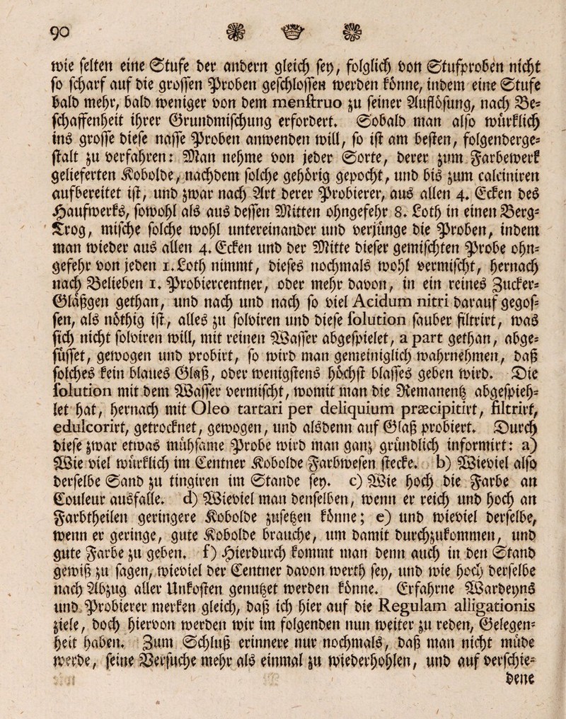 tüic feiten eine 0tufe bet* anbern gleicf) fet), folglid) bon 0tufproben nicht fo feftarf auf bie groffen groben gefchloffeH merben bbntte, ittbem eine 0tufe halb mehr, halb meniger bon bem menftruo ju feinet Slufofung, nad) 25e» fdjaffenIjett ihrer ©mttbmtfcfjung erforbert. 0obalb man alfo mütflid) üß groflfe biefe na|fe groben attmenbett mill, fo ifr am beflen, folgenberge» ffalt ju berfahrett: 59?att nehme bon jeber 0orte, berer jutn garbemerb gelieferten ilobolbe, nadtbem [eiche gehörig gepocht, unb bß jum calciniren aufbereitet tft, unb &mar nad) Slrt berer probieret-, aub allen 4. (leben beb #aufmerbö, fomol)l alb attb belfert Bitten of>ngefet)r 8. £ot(j in einen 23erg» £rog, mifdje folche toof)l untereinanber unb berjunge bie groben, inbem man mieber aub allen 4. € eben unb bei* Sttiffe biefer gemifdjten $>robe ohn» gefeht bon leben i.Soth nimmt, biefeb nodjmaß mohl bermifcht, ^erttaeft nad) belieben 1, ^Jrobiercentner, ober mehr babott, in ein retneb Sucher» ©langen gethan, unb naef) unb nach fo btel Acidum nitri baraufgegof» fen, alb n5tf)ig tft, atleb jtt folbiren unb biefe folution fduber ftltrirt, mab ftd) nicht folbiren will, mit reinen SS affet* abgefpielet, a part gethan, abge» füffet, gemogen unb probirt, fo rntrb man gemeiniglich mabrnehmen, baf? fold)eb beitt blaueb ©Iah, ober mentgjtenb höd)|t blajfeb geben mirb. £)te folution mit bem SBajfet* bermifcht, momit man bie IKemanen| abgefpieb» let bat, bet'uad) mit Oleo tartari per deliquium praecipitirt, nltrirf, edulcorirt, getroebnet, gemogen, unb albbettn auf ©lag probiert. Surd) biefe jmar ettoab muhfdme $M*obe mirb man ganj grünblicb informirt: a) SSie bie! murflid) im Zentner .dobolbe garbmefen freebe. b) SBiebiel alfo berfelbe @anb &u tingiren im 0tanbe fbp. c) «Sie ^oef) bie $arbe an (Eouleut aubfalle. d) SStebtel man benfelben, mentt er reid) unb fmd) an garbtbeilett geringere ^obolbe pfe(ien bönne; e) unb miebiel betfelbe, menn er geringe, gute Äobolbe brauche, um bamit burchsUbomntett, unb gute $arbe ju geben, f) jg?iert>urch bommt man beim auef) in bett 0tanb gemift fagen, miebiel ber Zentner babon mertb fet), unb tote fmd) berfelbe nach 5lbjug aller Unfofren genutet merben bönne. Erfahrne SBarbepnS unb Probierer merben gletd), bah ich ^tcr auf bie Regulam aliigationis pele, hoch hterbon merben mir im folgenbett nun meiter |u rebett, ©elegen» heit haben. Sunt 0d)luh erinnere nur nochmaß, bah matt nicht rnftbe merbe, feine Sßerfuche mehr aß einmal ju mieberhohien, unb aufberfd)ie= bette /