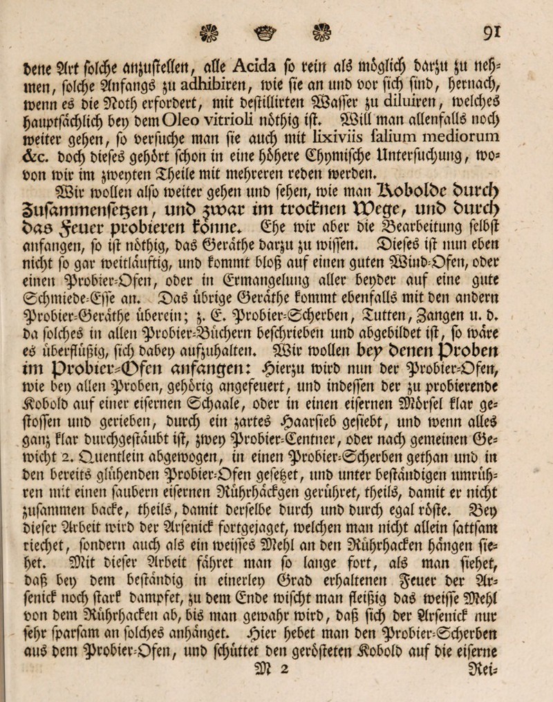 fcettc Slrt fold)e anjttfieöen, aöe Acida fo feilt dB moglidj bdr^n $tt neb* men, feiere Anfangs ju adhibirett, wie ft'e cm unb sor ftef» ftitb, ^eenarf), wenn eS bie 9?otb erforbert, mit bejtillirten ©affer &u diluiren, welches baiipffacblicb bep bemOleo vitrioli nbtbig ifi. ©tÜ mau allenfalls nod) weiter geben, fo berfudje man ft'e aud) mit lixiviis ialium mediorum &c. bod) biefeS gebürt febon in eine fyhfyeee ^pmifc^e Unterfudjung, wo* Pon wie im jweptett Steile mit meieren reben werben. ©ir wollen alfo weiter geben unb feben, wie man IKobolbc fcurd) Sufammenfc^ert, imfc> $roar im troefrten tDege, unt> fcrnrd) fcao fetter probieren forme* Ehe wir aber bie Bearbeitung felb(i anfangen, fo ijt nbtbig, baS ©erdtfje barju $u wififen. ©iefeS i|T nun eben nicht fo gar weitlditftig, unb fommt bloß auf einen guten ©iub=Qfen, ober einen g>robier=Ofen, ober in Ermangelung aller bepber auf eine gute ®cf)miebe=Ejfe an. SaS übrige ©erdtbe fommt ebenfalls mit beit anbertt ^)robier=©erdtbe überein; 5. E. ^}robier=®cf)erben, Butten, Sangen u.^b. ba foldjeS in allen $k'obier=23üd)ern befebrieben unb abgebilbet t|T, fo wäre es überflüjjig, ftd) babep aufsubalten. ©ir wollen bep Oencrt proben im probierv0fen anfangen: ^tierju wirb nun ber ^Jrobter-Ofen, wie bep allen groben, gebbrtg angefeuert, unb inbeffen ber ju probterenbe i^obolb auf einer eifernen ©djaale, ober in einen eifernen Würfel flar ge* ftofleit unb gerieben, bued) ein partes ipaarft'eb gefiebt, unb wenn alles gattj flar burcfjgejtdubt t(t, &wep |>robier=Eentner, ober nad) gemeinen @e= wid)t 2. Quentlein abgewogen, in einen $>robter=©djerben getban unb in beit bereits glüfjenbeit ^probier-Qfett gefe|et, unb unter befldnbigett ttmrüb* reit mit einen fduberit eiferiten fKü^r^dcfgett gerüstet, tbeilS, bamit er nieftt jufammen bacl'e, tfetlS, bamit berfelbe burd) unb burd) egalrbfie. S3ep biefer Arbeit wirb ber Sltfenicf fortgejaget, welchen man ntd)t allein fattfam riechet, fonbern auch als ein wepfeS 2D?ef)l an beit SKübrfjatfen bangen ft'e* bet. f9?it biefer Arbeit fahret man fo lange fort, als man fiebet, baß bep bem beftdttbig in einerlep ©rab erbaltenett $euer ber 9lr* fenief noch jtarf bampfet, ju bem Enbe wifebt man fleiftig baS weiffe 50?ebl tiott bem ?Kübrf)adert ab, bis man gewähr wirb, bah |icb ber Slrfettt'cf nur fepr fparfam an foldjeS anbdnget. #ier fyebet man ben g>robier--©cberben aus bem 9>robier=Qfett, unb fcf)üttet ben gerbfteten Äobolb auf bie eiferne n 2 fKtU