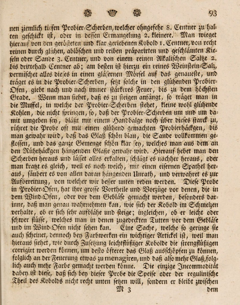 nett jicmlicp tiefen ^robter=©cperben, wefdfer opngefcpr 8. Zentner ju pa(= tett gefcpicft ip, ober in bcffen (Ermangelung 2. fleittere. SPatt wieget hierauf oon oen gerodeten unb flar geriebenen Äobolb 1. Zentner, Poit retpt reinen burcp glupen, abl5fcf>en mit) reiben prdparirten tittb gefcpldmten $ie= fein ober ©anbe 3. (Eentiter, unt> pon einem reinen Sllfalifcpett ©alpe 2, btö brittepalb (Eenttter ab; am befielt ip pierjtt ein reüteö 3Beiitpein=©ap„ Permifcpet alleö btefeö iit einen gldfernen ?D?6rfel auf baö genattepe, unb traget eö in bie ^>robier;©cperben, fe|t foicfsc itt beit glupenbett probier* Ofen, gicbt na<f) imb uacf) immer jtdrfereö §euer, btö jtt bem pfeppett ©rabe. 5Benn man fiepet, bafj eö ju (teigen anfangt, fo traget man in bieSDluffef, in welcpe ber $>robier=©ererben ftcf>etr flettte wopl glüpenbe Kopien, bte itid)t fpringeit, fo, baft ber $Jrobter=©d)erben um tittb um ba= mit umgeben fet), blafft mit einem ^tanbbaige ttoep über biefeö parcf $u, rupret bie ^robe oft mit einen glüpenb gemachten fprobierpdcfgen, biö man gewähr wirb, baft baö ©lap fepött blau, bte ©anbe ooüfommett ge- floffett, unb baö ganje ©emeitge feifön fiar fet), welcpeö man auö bem an beit Svuprpacfgen pdngenbett ©lafe gewapr wirb, hierauf fiebet matt bett ©d)erben peraitö unb idffet alieö erfalten, fcpfdgf eö nad)per peraitö, ober man frapt eö gleich, weil eö noch naeief), mit einen eiferttett ©patpel per* auö, faubert eö oon allen baran pdngettben Unrat!), unb oerwapret eö jur Slufbereitung, oon welcper wtr befjer unten rebett werben. (Diefe ^>robe itt ^>robier=Ofen, pat ihre grope SBortpeile unb SSorjuge oor benen, bie in bem SEBittb=Ofen, ober Por bem ©ebldfe gemalt werben, befonberö bar= tune, baf) man genau maljrnefmten fan, wie fiep ber d?obolb im ©c^nteljert oerpalte, ob er ftd) fef)r aufbldpe unb fieige; tngletcpett, ob er leidet ober fcfjwer püffe, welcpeö man in benen jtigebecften Sutten por bem ©ebldfe unb im 5ötnb=Ofen nid)t fepett fan. (Eine ©aepe, welche fo geringe fie aud) fepejuet, bennoep bet) garbwerfen ein wichtiger Slrticfel ip, weil man pierauö fiepet, wie burd) Sufepung leicptptifpger ^obolbe bie prengpufpgen corrigirt werben fönnen, um bePo öfterer baö ©lap auöfcpöpfen ju föniten, folglid) an ber Neuerung etwaö jtimenagiren,ttnb baft alfomepr©la§,folg= licp attep ntepr $arbe gemaept toerbett fönne. £>ie einzige ^neommobitdt babep ip biefe, bafj fiep bep biefer ^robe bte ©peife ober ber regulinifepe Speii beö Äcboibö niept reept unten fepett will, fonbern er bleibt jwifepett fOt 3 bem