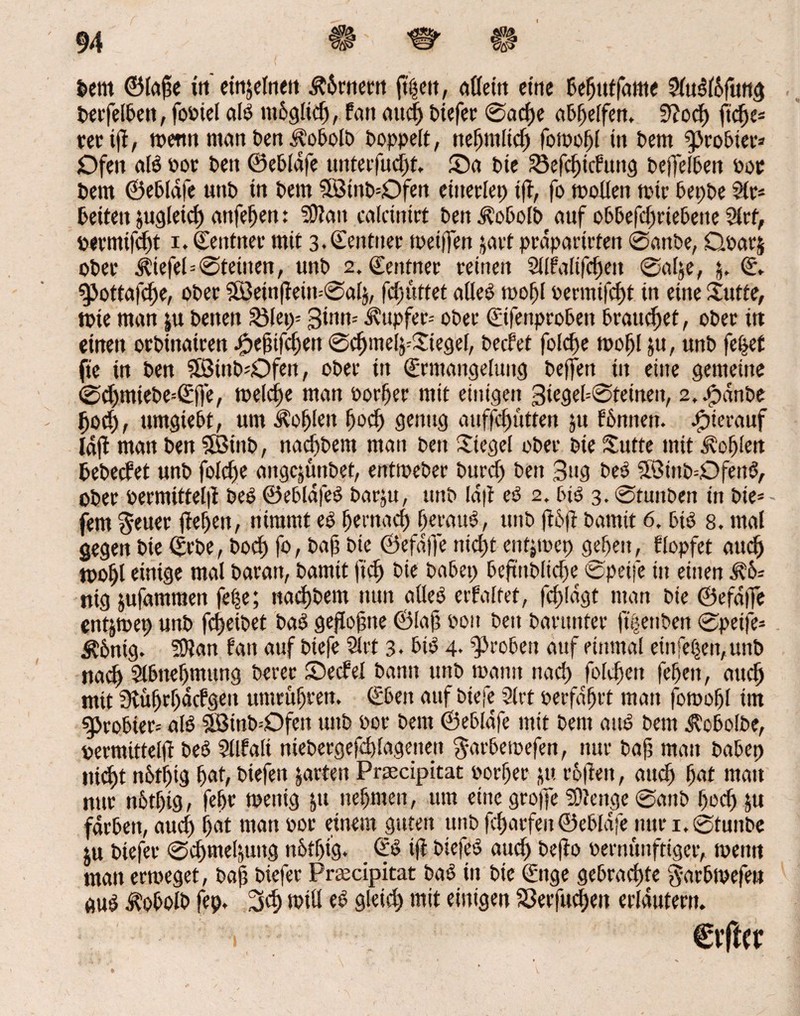 I feem ©lape in einzelnen &6rnern ftpett, adeln eine Peptttfame Sluöl&fung PerfelPett, fooiel alö mogltd), Pan auep btefec ©acpe a&f>e[fert. 0?od) fiepe* tetij}, wenn man Pen iloPolP Poppelt, nepmltcp fowopl in Pem ^JroPier* Ofen alö »ot Pen ©ePlafe unterfuept. 55a Pie SSefc^tcPun^ peflelPen Poe Pem ©ePlafe unP in Pem 3SinP=Ofen eüterlep i(T, fo wollen wie PepPe Sle- Peiten jugleicp anfepen: SDlait calcintrt Pen $oPolPf auf oPPefcpriePene 2lrf, permifept i. ©entiter mit 3-Gen tuet weiffen jart prapartrten ©anPe, Qoarj oPee Äiefel=©teilten, unP 2. Cettfner reinen Sllfalifcpeit ©ape, © g>otta|cl)e, oPee SBein|lein=©al$, fcf)uttet afleö wofjl oermifept in eine jutte, wie man ju Petten 23lei)= ginn-- Tupfer-- oPee €ifenpro6eit Pranget, oPee itt einen orPinairen £efjtfcpen ©cpmel^Siegel, PecPet folcpe wopl ju, unP fepet fie in Pen SötnP^Dfen, oPee in €rmangeluitg Peffen in eilte gemeine ©cpmiePe=ß:ffe, melcpe man oorper mit einigen giegel=©teineu, 2, JpdnPe poep, umgiePt, um Kopien pod) genug auffepütten ju PPnnen. hierauf lajl man Pen 5BittP, naeppem man pett Siegel oPee pte £utte mit Kopien pePedet unP folcpe aitgcjünPet, entwePer Purd) Pen gug Peö SöttiP^Dfettö, oPee permittel|i Peö ©ePldfeö Parju, unP Id|t eö 2. Piö 3. ©tunPen in Pie* fern geuer jtepen, nimmt es pernad) peyattö, unP ftöft Parnit 6, Piö 8. mal gegen Pte ©epe, Pod) fo, Pap Pte ©efaffe niept entjmet) gdjett, flopfet auep wopl einige mal Paratt, Parnit fiep Pie PaPet) PeftnPlidje <£>petfe in einen ^6= nig jufammett fepe; nacpPem nun adeö etfaltet, fcpldgt man Pie ©efdflfe entjwet) unP fcpeiPet Paö geflopite ©lap »01t Peit Parttnter ftpenPen ©peife= $6nig. SERan fatt auf Ptefe 2lrt 3* Pi$ 4- 95i*o6ett auf einmal einfepen,uttP naep SlPnepmung Pevee £)edel Pantt unP wann naep foltpett fepeit, auep mit Sluprpäcfgeit utnrüpren. SPeit auf Ptefe 9lrt oerfaprt man fowopl im <g>roPter= alö SBinP-Ofett uttP »or Pem ©ePlafe mit Pem attö Pem i?oPolPe, pemtitteld Peö SÜfali niePergefeplagenett $arPemefen, nur Pap mau PaPet) ntept n6tpig pat, Piefen garten Prsecipitat oorper ju roßen, and) pat mau nur nPtpig, fepr wenig |tt nepmen, um etite gro)]e SDlenge ©attP poep ju farPett, auep pat man oor einem guten unO feparfen ©ePlafe nur 1. ßtunPc ju Piejer ©cpmepuug n&tpig. ©ö ift Piefeö auep Pefto oernuuftiger, wenn man erweget, Pap Ptefer Praecipitat Paö in Pte (fuge gePracpfe garPmefeu guö Ä0P0IP fep, 3d; will eö gleid) mit einigen S3eefucpen erläutern. 1 . Cvftcr
