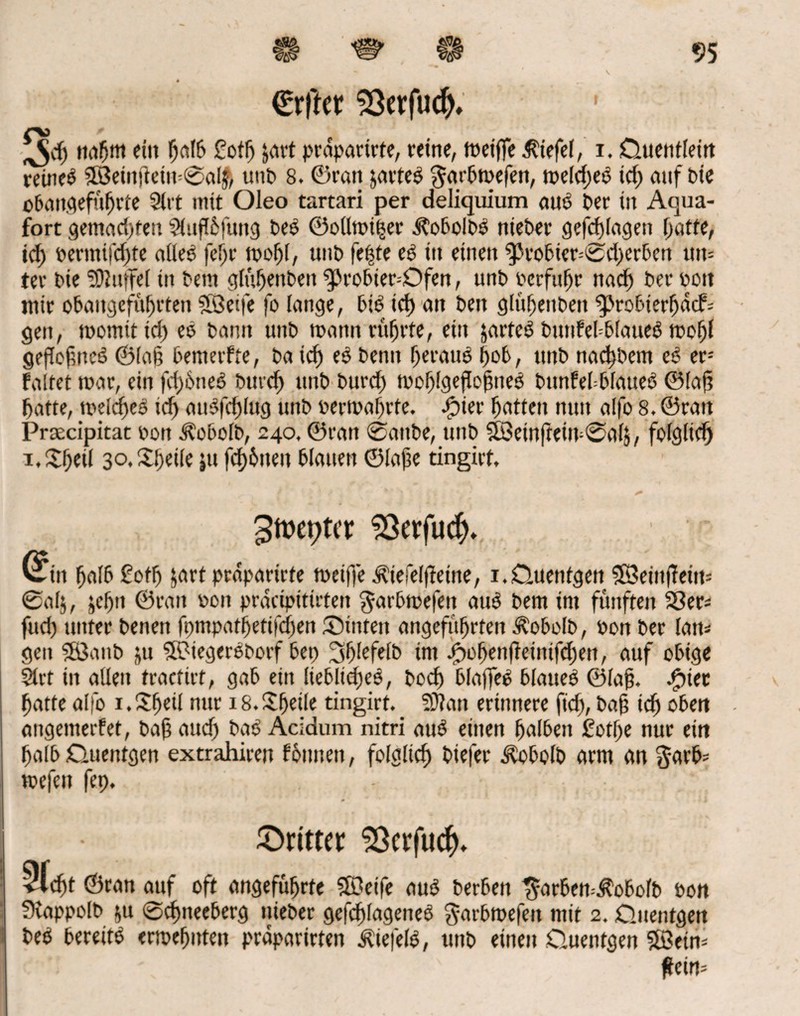 €rffcr Sßerfud). ^dj nahm ein halb £ortj jart prapartrte, reine, n>ctffe Wiefel, i. Quentlein reines 3öeinjtein=0a$, unb 8. ©ran partes ^ar^tvcfen, meldjeS id) auf bie obangefül)rte 2lrt mit Oleo tartari per deliquium aus ber in Aqua- fort gemachten 2(up6|ung beS ©ollmiher JtobolbS nteber gefd)lagen batte, id) bermi|d)te alles feljr mofjf, unb fe|te es in einen $)robier-'©d)erbcn um ter bie SOiuffel in bem glübenben g>robier=Ofen, unb bcrfubr nad) ber bon mir obaitgefübrten SBeife fo lange, bis id) an bett glübenben 9>robierbd<f= gen, momit id) eS bann unb mann rührte, ein jarteS bunfebblaueS mobl geflofncS ©lag benterfte, ba id) eS benn heraus hob, nnb nad)bem eS er-- faltet mar, ein fcf)6neS but'd) unb burd) mo^lgefle^neS bunfebbfatteS ©lafj batte, meines id) auSfd)lug unb bermabrte. 3?ier batten nun alfo 8. ©ran Prsecipitat bott Äobolb, 240. ©ratt ©anbe, unb 3Betnfteirv@al$, folglich i,$bfil 3o.£bcüc »u fd)6uen blauen ©lajie tingirt, 3tt>cptcr 93erfu$. vftn halb £ortj jart prdparirte meifje ^iefelfteine, 1.Quentgen SBeinjTein* ®alj, jebn ©ratt boit prdcipttirten garbmefen auS bem im fünften S8er= fud) unter benett fpmpatbetifd)en Suiten angeführten Äobolb, bon ber lam gen Söanb ju SKMegerSborf bep 3blcfetb im jf)obenjleinifd)en, auf obige 21vf in allen tractirt, gab ein liebliches, bod) blaffeS blaues ©laj?. ^)iec batte alfo i.SbcÜ nur i8.£b«l« tingirt. Sttatt erinnere fid), ba§ icb oben angemerfet, bafj aud) baS Acidum nitri auS einen halben £otf)e nur ein halb Quentgen extrahiren fbitnen, folglich biefer Aobolb arm an garb* mefcit fep. ©rittet Sßcrfucf). ©ran auf oft angeführte SOeife auS berbett t5orben=^obolb bon Svappolb &u ©chneeberg nieber gefchlageneS garbmefeit mit 2. Quentgen beS bereits ermehnten prdparirten Wiefels, unb einen Quentgen 5Betm fteim