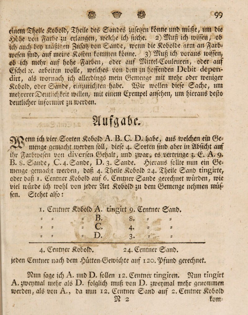 einem Steife Äebofd, itfjeile deß ©atideß jufet^n f6mte imt> müfie, tun tue jpfctje dott garbe ju erlangen, melcfje tdj furi)e. 2)?ÜIuf) id) wijfett, ob td) iiucf) bei) mäptoen Bufaf? ton ©ande, wenn Me Kobolde arm ati-^arb-- nn’fen find, auf meine hoffen fontmen fbnne. 3) 3Rufj td) oorauß mtffett, ob td) ntef)t- auf fjofje garben, ober auf ?Ditftef=<EouIeurert, oder auf €fd)el,’c. arbeiten wolle, weldteß den dem ju fjoffenden Debit depen- dirt, alß wornadj td) allerdingß mein ©emenge mit meljr ober mentgetr Äobold, ober ©ände, einjurid)fen (jabe. Sßir motten biefe ©acf)e, um meuteretSeutlid)?eit mitten, mit einem ©raupe! attfefjeu, um f)ierauß defto deutlicher infetnüvt ju werden. Aufgabe, SyC^emt td) bier ©orten Kobold A. B. C. D. tja&e, attß metefjen ein ©e= i>v ntengc gcmad)t werben fot!, diefe 4. ©orten find aber in 2lbftd)t auf tbr $arbwefeit oon diverfen ©ef>a!t, und jwar, eß »ettrttige 5. (£. A. 9. B. 8. ©ande, C.4.©anbe, D. 3. ©ande. jgjterattß fdire nun ein ©e= menge gemadjt werden, dap 4- Sljetle Kobold 24. $l)eile ©and tingirte, oder dafj 1. ©entr.er Kobold auf 6. ©entuer ©ande geregnet würden, wie diel würde id) wof)l don jeder 5lrt Kobold jtt dem ©emenge nehmen mftp fern ©tefjet affo: ©enfner Kobold A. tinglet 9. ©enfner ©and» 4. ©entner Äßbofd. 24. ©entner ©and. . jeden ©enfner uad) dem Jjpütten--©ewtd)te auf 120. ^Jfunb gerechnet. 9tttn fage id) A. und D. foflen 12. ©entner tingiren. 9?un tingirt A. jwct)ntal ntefjr alß D. folglid) mttjt ocit D. jwepinal mefjr genommen werden, alß dett A., da nun 12, ©enfner ©and auf 2, ©entner Äobolb 5? 2 fom-