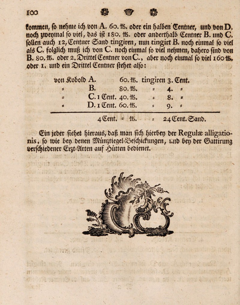 100 ^ W \ / . fommett, fo neunte idj bon A. 60, ffi. ober ein fjalben Centiter, unb bon D. nod) jtüepmal fo btel, ba£ i(T 180. ffi. ober anbertljalb Centn« B. unb C. fotten aud) i2,Centner @<mb tingiren, nun tingirtB. nod) einmal fo fiel al$ C. folgltcf) muf? icj) bon C. nocl) einmal fo btel nehmen, baljero ftnb bon B. 8o,ffi. ober 2, drittel Centnet bonC., abee itocf) einmal fo biel 16016, «bet 1, unb ein drittel Centnet flehet alfo: bon Äobolb A. 60.16. tingiren 3. Cent, s B. So. 16, * 4« * = C. 1 Cent. 40. ffi, * 8. * * D. 1 Cent. 60.46. = 9. » 4 Cent, * - = 24 Cent. 0anb. \ .. v > Cin jebet fielet Ijierauö, baf? man fid) gerbet) bet Regulas alligatio- nis, fo tote bei) benen $91ünjtiegel=Se(d)icfun$en, unb bepber ©attirurtg betriebener CrjbSlrten auf Jütten bebienet. V