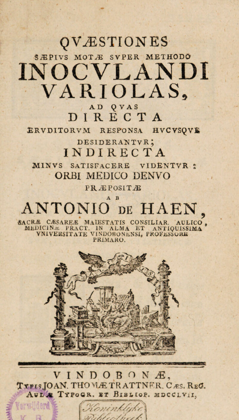 QV^STIONES SiEPIVS MOT;E SVPER METHODO INOCVLANDI VARIOLAS, AD Q V A S DIRECTA ERVDITORVM RESPONSA HVCVSQVE desiderantvr; INDI RECTA MINVS SATISFACERE videntvr : ORBI MEDICO DENVO PRAEPOSITAE ANTONIO’de HAEN, SACRAE CVESAREyE MaIESTATIS CONSILIAR. AULICO , MELICI N/n PRaCT. IN ALMA ET ANTIQUISSIMA YN i VERSIT ATE VI NDOBONeNSI, PROFESSURIS PRLMARO. VINDOBONaE, Ttpis JOAN. THO VUE TR ATTNFR. C^s. ReO, AuL4 TYPoGR. BT BlBIrlOp. MDCCLViI, £ ns/~