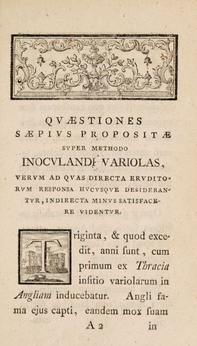 Q ViES TI ON ES SjEPIVS proposita > S V PER METHODO INOCVLANDf VARIOLAS, ' * V v •• VERVM AD QVAS DIRECTA ERVDITO- RvM RESPONSA IIVCVSQVE DESIDERAN* TvR , INDIRECTA M1NVS SATISFACE¬ RE V1DENTVR. riginta, & quod exce-, dit, anni funt, cum primum ex Thracia in (itio variolarum in Angliam inducebatur. Angli fa¬ ma ejus capti, eandem mox fuam A 2 in