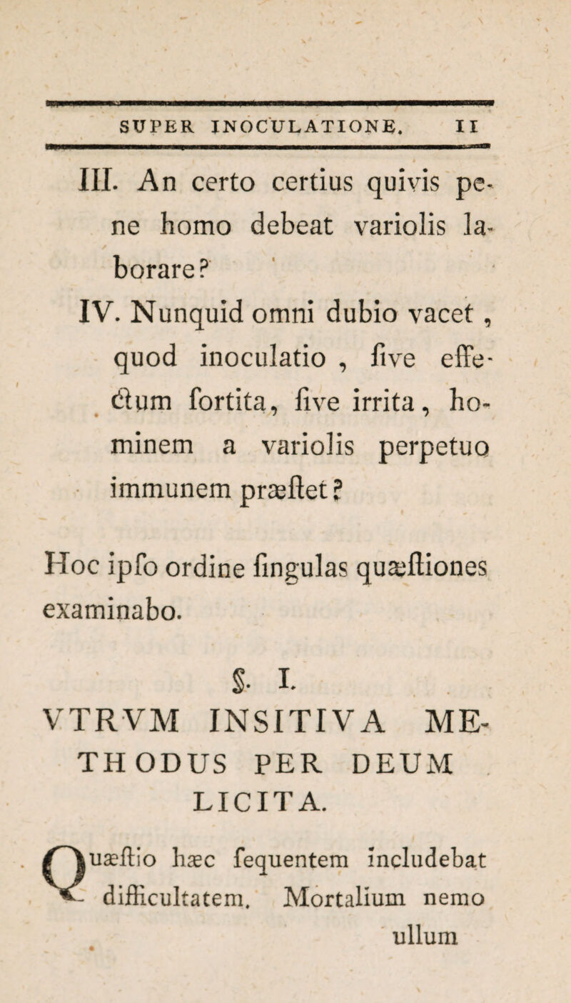 III. An certo certius quivis pe¬ ne homo debeat variolis la¬ borare? IV. Nunquid omni dubio vacet, quod inoculatio , live effe- &um fortita, live irrita, ho¬ minem a variolis perpetuo • immunem pragftet ? Hoc ipfo ordine lingulas quaffiiones examinabo. §• I. VTRVM INSITIVA ME¬ THODUS PER DEUM LICITA. Quseftio hasc fequentem includebat difficultatem. Mortalium nemo ullum