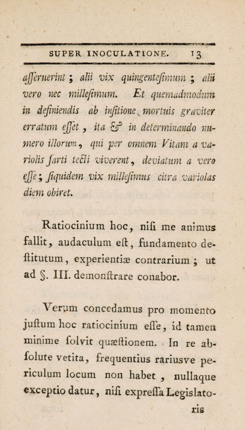 I t SUPER INOCULATIONE. 13 ajjeruerint; alii vix quingentejimum ; alii vero nec millejimum. Et quemadmodum in definiendis ab infitione, mortuis graviter erratum ejfiet, ita in determinando nu- * t mero illorum, qui per omnem Vitam a va- riolis Jarti tecli viverent, deviatum a vero ej]e; fiquidem vix milkfimus citra variolas diem obiret. . Ratiocinium hoc, nifi. me animus fallit y audaculum eft, fundamento de- ftitutum, experientiae contrarium ; ut ad §. III. demonltrare conabor. Verum concedamus pro momento juftum hoc ratiocinium effe, id tameu minime folvit quaeftionem. « In re ab- folute vetita, frequentius rarius ve pe- riculum locum non habet , nullaque exceptio datur, nili expreffaLegislato¬ ris