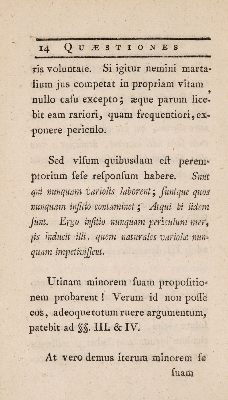 14 Q UJESTIONES ^>,^^r,|lllMriTi T fTiin i nT»mTtrfwnTi— ris voluntate. Si igitur nemini marta- jium jus competat in propriam vitam nullo cafu excepto ; seque parum lice¬ bit eam rariori, quam frequentiori,ex» ponere pericnlo. • ' r Sed vifum quibusdam eii perem¬ ptorium fefe refponfum habere. Snnt qni nunquam variolis laborent; funtque quos nunquam injitio contaminet; Atqui M iiclem funt. Ergo injitio nunquam 'periculum mer> fis hducit illi, quem naturales variolae nun¬ quam impetivijjent. > ' t \ ■ ' Utinam minorem ruam propoiitio^ nem probarent! Verum id non poffe eos, adeoque totum ruere argumentum, patebit ad §§. III. & IV. At vero demus iterum minorem fe (nam