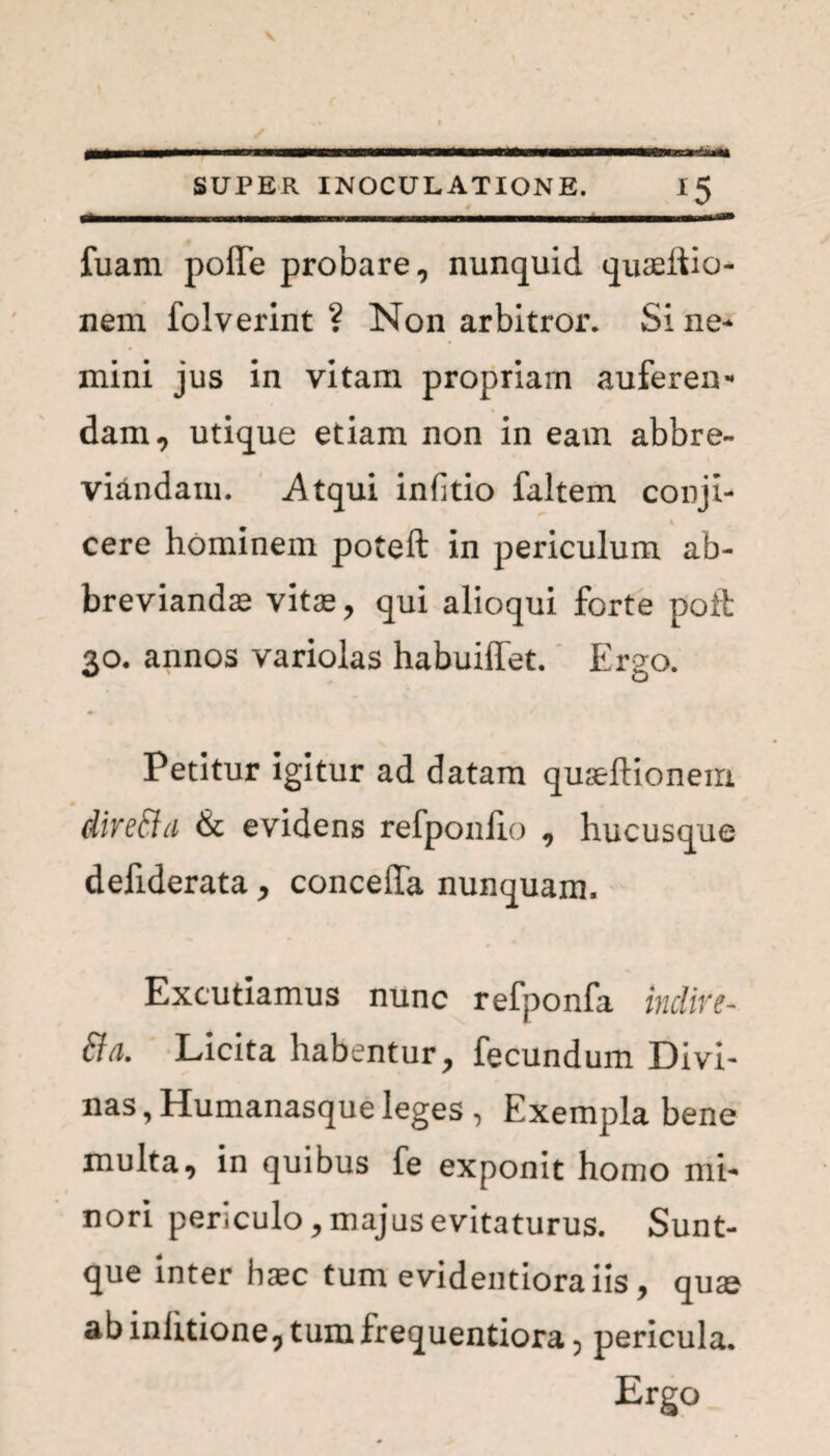 V SUPER INOCULATIONE. 15 fuam pofle probare, nunquid quaeiiio- nem folverint ? Non arbitror. Si ne¬ mini jus in vitam propriam auferen¬ dam, utique etiam non in eam abbre¬ viandam. Atqui infitio faltem conji- % cere hominem poteft in periculum ab¬ breviandas vitas, qui alioqui forte pofb 30. annos variolas habuiffet. Ergo. Petitur igitur ad datam quaeftionem dire&a & evidens refponlio , hucusque defiderata, conceffa nunquam. Excutiamus nunc refponfa inclire- fta. Licita habentur, fecundum Divi¬ nas , Humanasque leges , Exempla bene multa, in quibus fe exponit homo mi¬ nori periculo, majus evitaturus. Sunt- que inter haec tum evidentioraiis, quae ab inlitione, tum frequentiora, pericula. Ergo