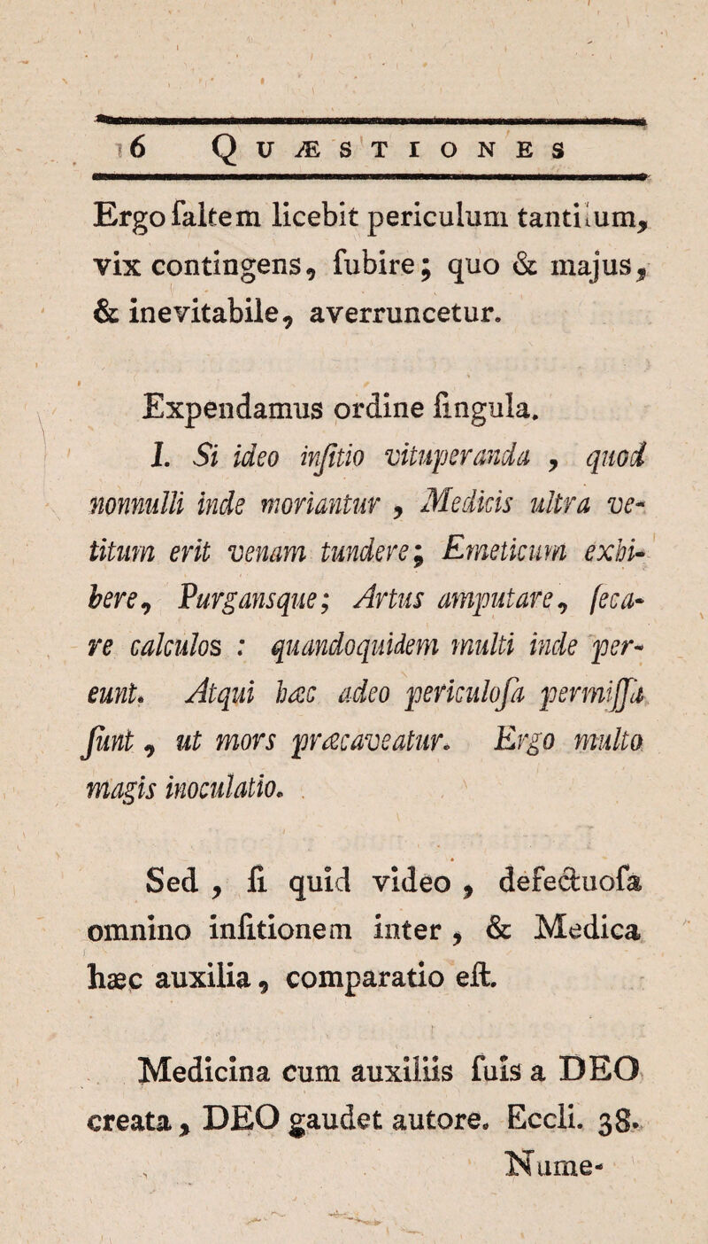 16 Quaestiones Ergofaltem licebit periculum tantiium, vix contingens, fubire; quo & majus, & inevitabile, averruncetur. 8 f Expendamus ordine lingula. I. Si ideo injitio vituperanda , quod nonnulli inde moriantur , Medicis ultra ve¬ titum erit venam tundere; Emeticum exhi¬ bere, Purgans que; Artus amputare, fe ca¬ re calculos : quandoquidem multi inde per¬ eunt. Atqui liate adeo perkulofa permijjd Junt, ut mors praecaveatur. Ergo multo magis inoculatio. ' Sed , fi quid video , defectuofa omnino inlitionem inter , & Medica [ ' ‘ ’ ■ , ' • ✓ - i . hsc auxilia, comparatio eft. Medicina cum auxiliis fuis a DEO creata , DEO gaudet autore. Eccli. 38. Nume-