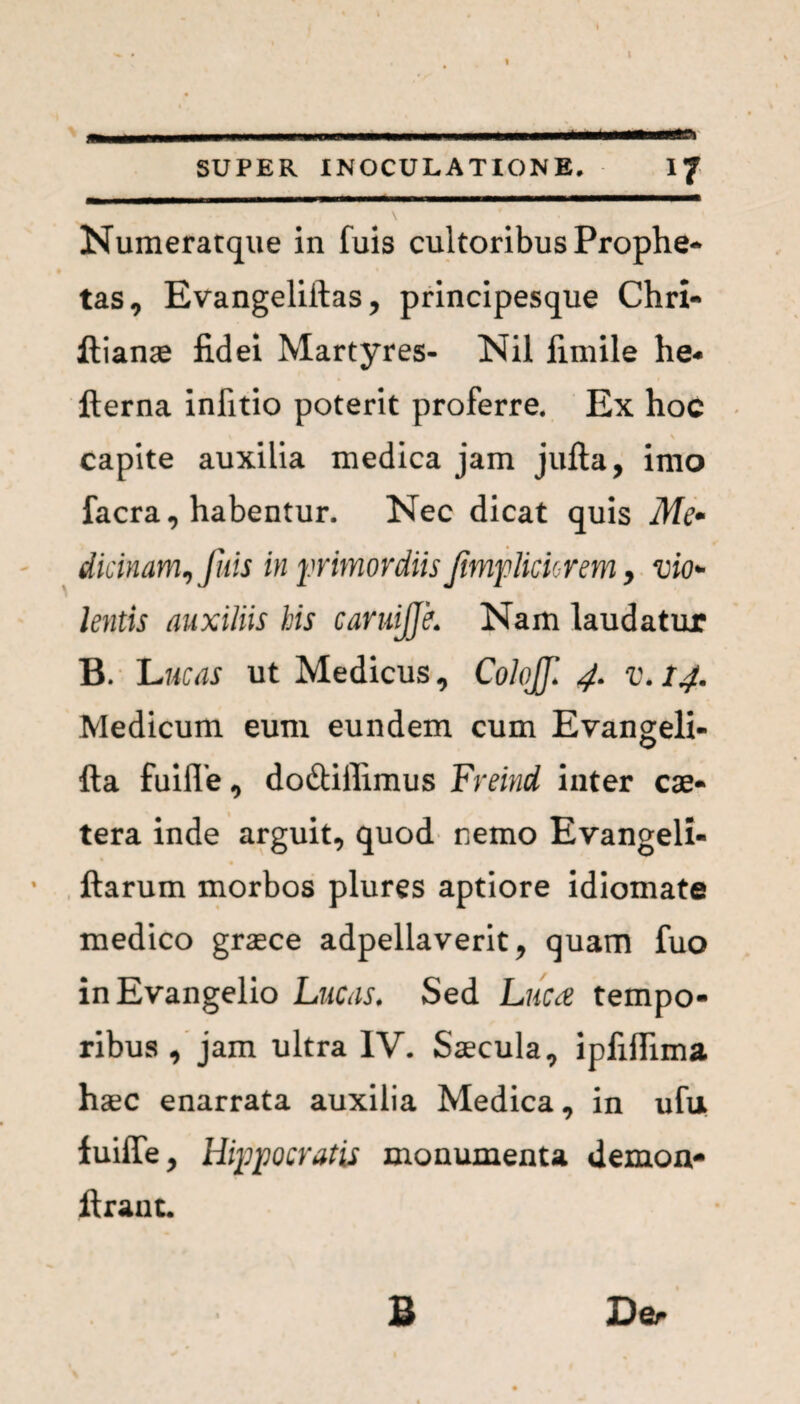 ___ I - n | | —------ SUPER INOCULATIONE. I/ \ Numeratque in fuis cultoribus Prophe¬ tas, Evangeliftas, principesque Chri- ftianae fidei Martyres- Nil fimile he- llerna infitio poterit proferre. Ex hoc capite auxilia medica jam jufta, imo facra, habentur. Nec dicat quis Me* dicinam^ fuis in primordiis fmpliciorem > vio* lentis auxiliis his cavuijje. Nam laudatur B. Lucas ut Medicus, Colofll 4. v.14. Medicum eum eundem cum Evangeli- fta fuiffe, do&iffimus Freind inter cae- tera inde arguit, quod nemo Evangeli- ftarum morbos plures aptiore idiomate medico graece adpellaverit, quam fuo inEvangelio Lucas. Sed Luta tempo¬ ribus , jam ultra IV. Saecula, ipfifiima haec enarrata auxilia Medica, in ufu iuiffe, Hippocratis monumenta demon- Urant. jDer B