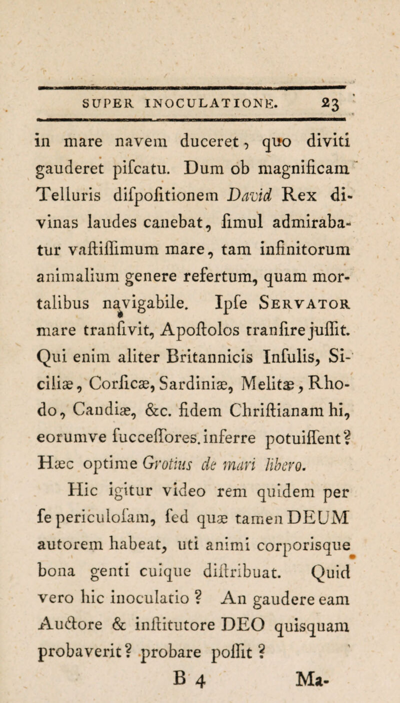 in mare navem duceret, quo diviti . gauderet pifcatu. Dum ob magnificam Telluris difpofitionem David Rex di¬ vinas laudes canebat, fimul admiraba¬ tur vaftiflimum mare, tam infinitorum animalium genere refertum, quam mor¬ talibus navigabile. Ipfe Servator mare tranfivit, Apoftolos tranfire juffit. Qui enim aliter Britannicis Infulis, Si¬ ciliae, Corficae, Sardiniae, Melitae, Rho¬ do, Candiae, &c. fidem Chriftianam hi, eorumve fucceffores.inferre potuilfent? Haec optime Grotius cie mari libero. Hic igitur video rem quidem per fe periculofam, fed quae tamen DEUM autorem habeat, uti animi corporisque bona genti cuique difiribuat. Quid vero hic inoculatio ? An gaudere eam Auftore & inftitutore DEO quisquam probaverit? probare polfit ? B 4 Ma-
