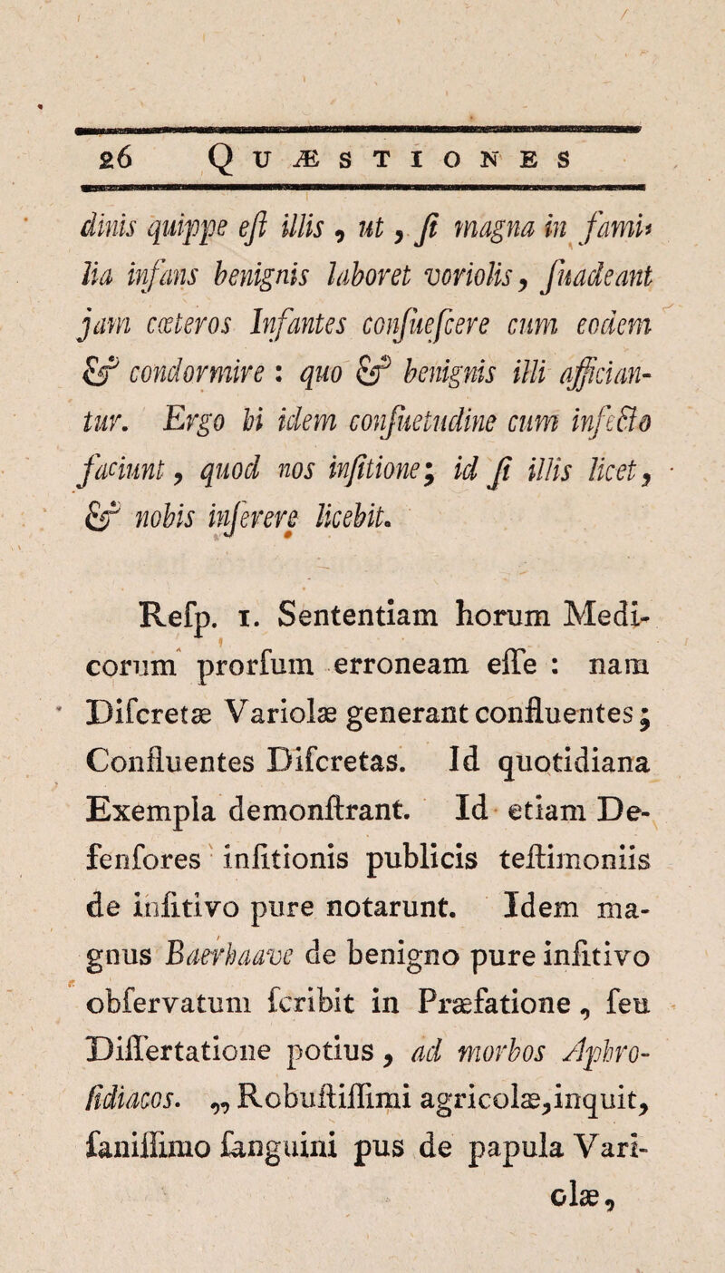 / 26 Questiones ditiis quippe efi illis , ut, fi magna in fami> lia infans benignis laboret voriolis, fitadeant jam exteros Infantes confuefcere cum eodem fep condormire : quo fer5 benignis illi affician¬ tur. Ergo bi idem confuetudine cum infeBo faciunt, quod nos infitione; id fi illis licet, ■ fer' nobis inferere licebit. Refp. i. Sententiam horum Medi- eorum prorium erroneam efle : nam Difcretae Variolae generant confluentes; Confluentes Difcretas. Id quotidiana Exempla demonftrant Id etiam De- fenfores mixtionis publicis teftimoniis de infitivo pure notarunt. Idem ma¬ gnus Baerbaave de benigno pure iniitivo obfervatum feribit in Praefatione ^ feu Differtatione potius 9 ad morbos /Iphro- Hdiacos. „ Robuftiflimi agricolae^inquit, faniffimo ianguini pus de papula Vari- olse.