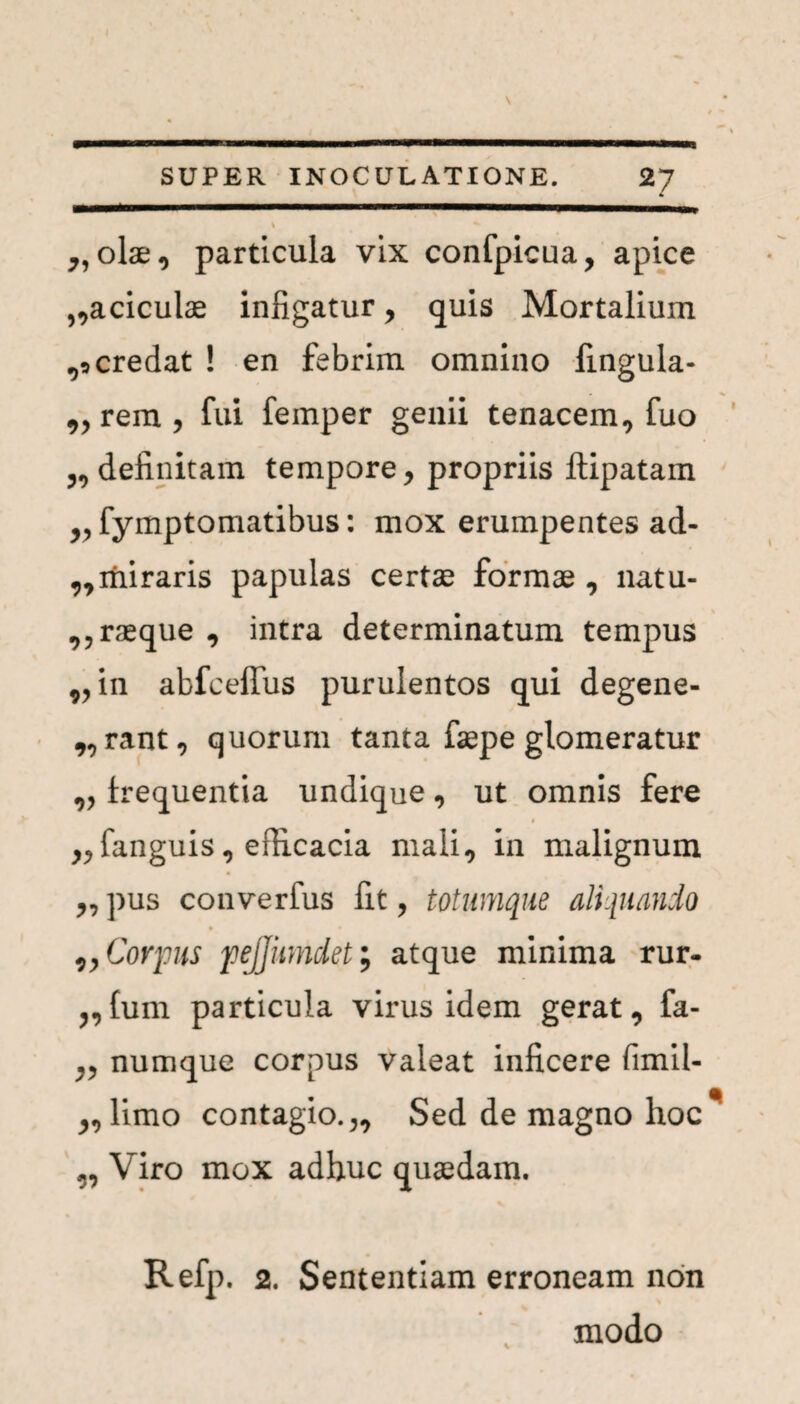 ♦ „ olae, particula vix confpicua, apice ,,aciculae infigatur , quis Mortalium credat ! en febrim omnino fmgula- „ rem , fui femper genii tenacem, fuo definitam tempore, propriis ftipatam ,, fymptomatibus: mox erumpentes ad- „miraris papulas certae formae, natu- ,,raeque , intra determinatum tempus „ in abfceflfus purulentos qui degene¬ rant, quorum tanta faepe glomeratur „ frequentia undique, ut omnis fere * ,,fanguis, efiicacia mali, in malignum „ pus converfus fit, totumque aliquando ,, Corpus 'pejjumdet; atque minima rur- „fum particula virus idem gerat, fa- ,, numque corpus valeat inficere fimil- „limo contagio.,. Sed de magno hoc ,, Viro mox adhuc quaedam. Refp. 2. Sententiam erroneam non modo