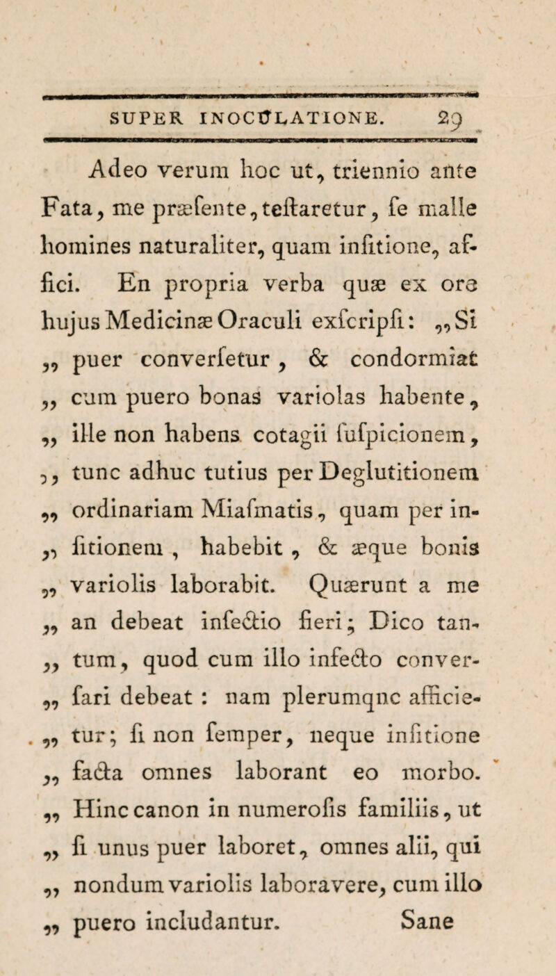SUPER INOCULATIONE. 29 Adeo verum hoc ut, triennio ante I Fata, me praefente,teftaretur, fe malle homines naturaliter, quam infitione, af¬ fici. En propria verba quae ex ore hujus Medicinae Oraculi exfcripfi: ,,St ,, puer converletur , & condormiat ,, cum puero bonas variolas habente 9 „ ille non habens cotagii fufpicionem, tunc adhuc tutius per Deglutitionem „ ordinariam Miafmatis , quam per in- fitionem , habebit , & aeque bonis „ variolis laborabit. Quaerunt a me ,, an debeat infe&io fieri; Dico tan- . 1 ,, tum, quod cum illo infefto conver- „ fari debeat : nam plerumqnc afficie- „ tur; fi non femper, neque infitione ,, fa&a omnes laborant eo morbo. „ Hinc canon in numerofis familiis, ut „ fi unus puer laboret omnes alii, qui ,, nondum variolis laboravere, cum illo „ puero includantur. Sane