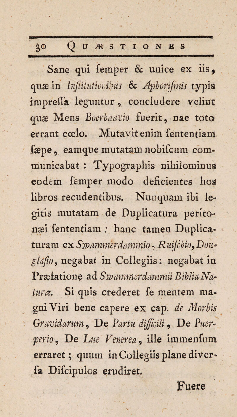 ..i.i—tw— t ...—»,«1 30 Questiones Sane qui femper & unice ex iis* qua; in lnjiitutioribus & Apborifmis typis impreffa leguntur, concludere velint quae Mens Boerbaavio fuerit, nae toto errant coelo. Mutavitenim fententiam / 1 faepe, eamque mutatam nobifcum com¬ municabat : Typographis nihilominus eodem femper modo deficientes hos libros recudentibus. Nunquam ibi le¬ gitis mutatam de Duplicatura perito¬ naei fententiam : hanc tamen Duplica¬ turam ex Swammerdammio •> Ruifchio, Dou* gldfio, negabat in Collegiis: negabat in Praefatione ad Swammerdammii BibtiaNa* tura. Si quis crederet fe mentem ma¬ gni Viri bene capere ex cap. de Morbis Gravidarum, De Partu difficili 9 De Puer- ferio 1 De Lue Venerea, ille immenfum > ' ’ ■ ' \ erraret; quum in Collegiis plane di ver» fa Difcipulos erudiret. Fuere %