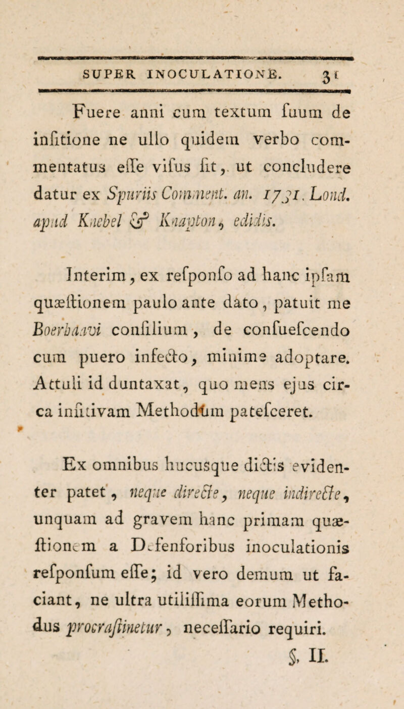 BT*vm SUPER INOCULATIONE. Fuere anni cum textum fuum de infitione ne ullo quidem verbo com¬ mentatus eile vifus iit,, ut concludere datur ex Spuriis Convnent. an. 1731, LoncL apud Kuebel Knavton, edidis. Interim, ex refponfo ad hanc ipfam quasitionem paulo ante dato, patuit me Boerbdavi confilium , de confuefcendo cum puero infecto, minime adoptare. Attuli id duntaxat, quo mens ejus cir¬ ca inutivam Methodtnn patefceret. Ex omnibus hucusque dictis eviden¬ ter patet, neque dire&e, neque indiretfe, unquam ad gravem hanc primam quae- ftiomm a Ddenioribus inoculationis refponfum effe; id vero demum ut fa¬ ciant, ne ultra utiiilhma eorum Metho¬ dus procrafiinetur 5 neceifario requiri. §, II. r