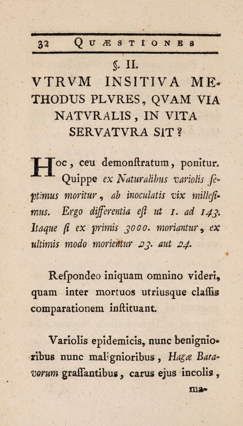 \ 33 QlTiESTtONES §• II. VTRVM INSITIVA ME» THODUS PLVRES, QVAM VIA NATVRALIS, IN VITA SERVATVRA SIT ? . * TJoc, ceu demonftratum, ponitur. Quippe ex Naturalibus variolis fi- pimus moritur, ab inoculatis vix millefi- mus. Ergo differentia e fi ut 1. ad 143. Itaque fi ex primis 3000. moriantur, ex ultimis modo morientur 23. aut 24. Refpondeo iniquam omnino videri, quam inter mortuos utriusque claffis comparationem inftituant. Variolis epidemicis, nunc benignio* ribus nunc mali gnioribus , Haga Bata¬ vorum graffantibus, carus ejus incolis , ma»