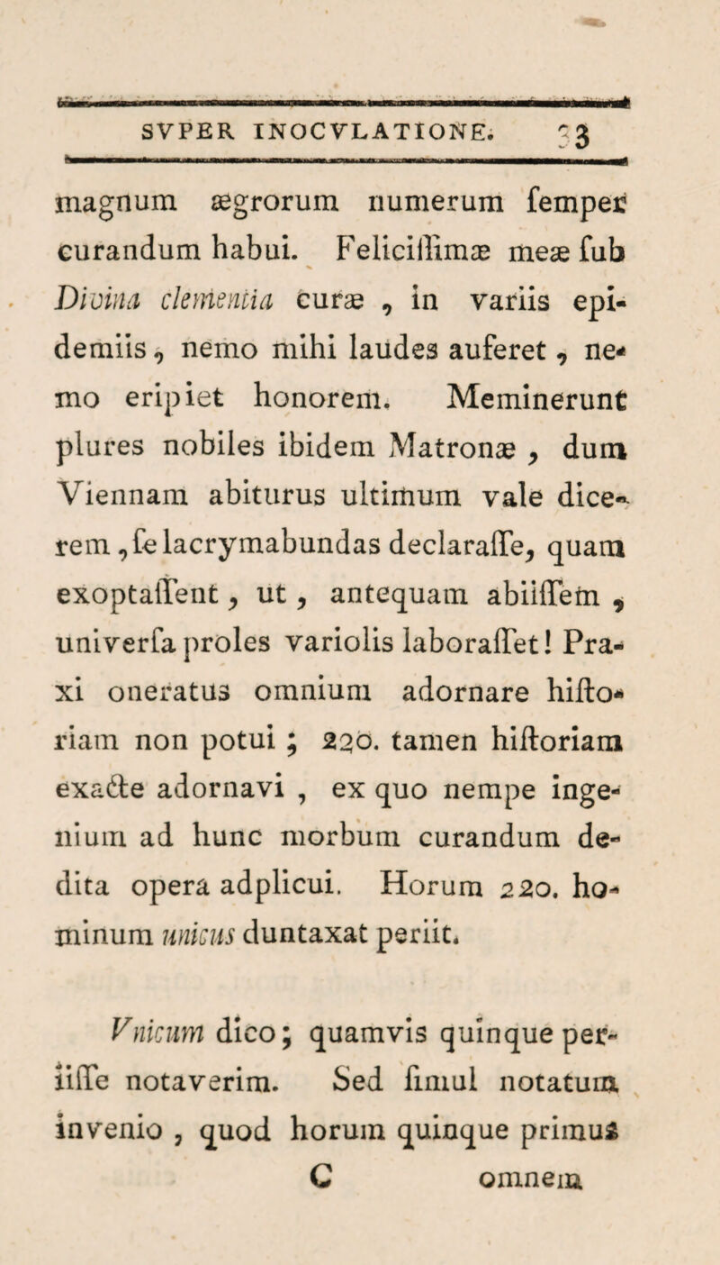 ..... ■■■ i ■!■- I I ■ .1 li^ SVPER INOCVXATIONE. 33 magnum aegrorum numerum femper curandum habui. Feliciilimae meae fub % Divina clementia cura , in variis epi¬ dermis 9 nemo mihi laudes auferet, ne¬ mo eripiet honorem. Meminerunt plures nobiles ibidem Matronae , dum Viennam abiturus ultimum vale dice~ rem ,Celacrymabundas declaraffe^ quam exoptalTent y ut, antequam abiiiTem * univerfa proles variolis laboraffet! Pra- xi oneratus omnium adornare hifto* riam non potui ; 230. tamen hiftoriam exafte adornavi , ex quo nempe inge¬ nium ad hunc morbum curandum de¬ dita opera adplicui. Horum 220. ho¬ minum unicus duntaxat periit, Vnicum dico; quamvis quinque per- liiTe notaverim. Sed fimui notatum invenio , quod horum quinque primu* C omnem