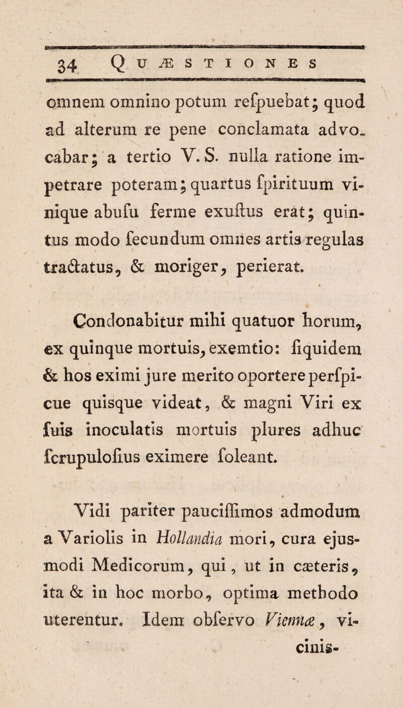 omnem omnino potum refpuebat; quod ad alterum re pene conclamata advo¬ cabar; a tertio V. S. nulla ratione im¬ petrare poteram; quartus fpirituum vi- nique abufu ferme exuftus erat; quin¬ tus modo fecundum omnes artis reculas I o tra&atus, & moriger, perierat. Condonabitur mihi quatuor horum, ex quinque mortuis, exemtio: iiquidem & hos eximi jure merito oportere perfpi- cue quisque videat, & magni Viri ex fuis inoculatis mortuis plures adhuc fcrupulolius eximere foleant. ,1 v Vidi pariter pauciflimos admodum a Variolis in Hollandia mori, cura ejus¬ modi Medicorum, qui, ut in caeteris, ita & in hoc morbo, optima methodo uterentur. Idem obfervo Vienna, vi¬ cinis-