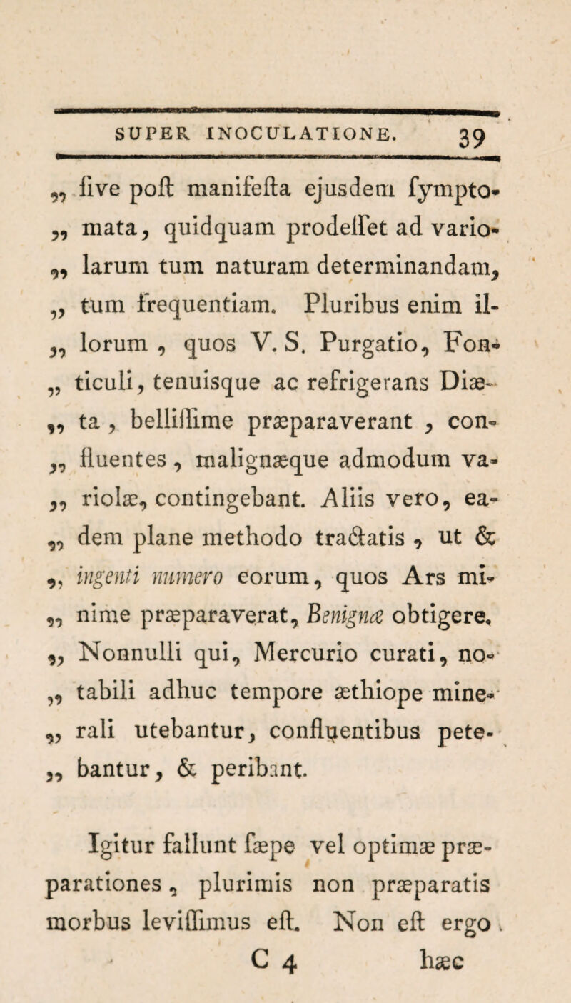 ,, live poft manifefta ejusdem fympto- „ mata, quidquam prodeflet ad vario- ,, larum tum naturam determinandam, „ tum frequentiam. Pluribus enim il- „ lorum, quos V. S. Purgatio, Fon- „ ticuli, tenuisque ac refrigerans Diae- „ ta , belliiTime praeparaverant , con- „ fluentes , malignaeque admodum va- „ riolae, contingebant. Aliis vero, ea- ,, dem plane methodo tradatis , ut & „ ingenti numero eorum, quos Ars mi- „ nime praeparaverat. Benigna obtigere, „ Nonnulli qui, Mercurio curati, no- „ tabili adhuc tempore aethiope mine» „ rali utebantur, confluentibus pete- „ bantur, & peribant. Igitur fallunt fsepe vel optimae prae¬ parationes , plurimis non praeparatis morbus leviflimus eft. Non eft ergo. C 4 hsec