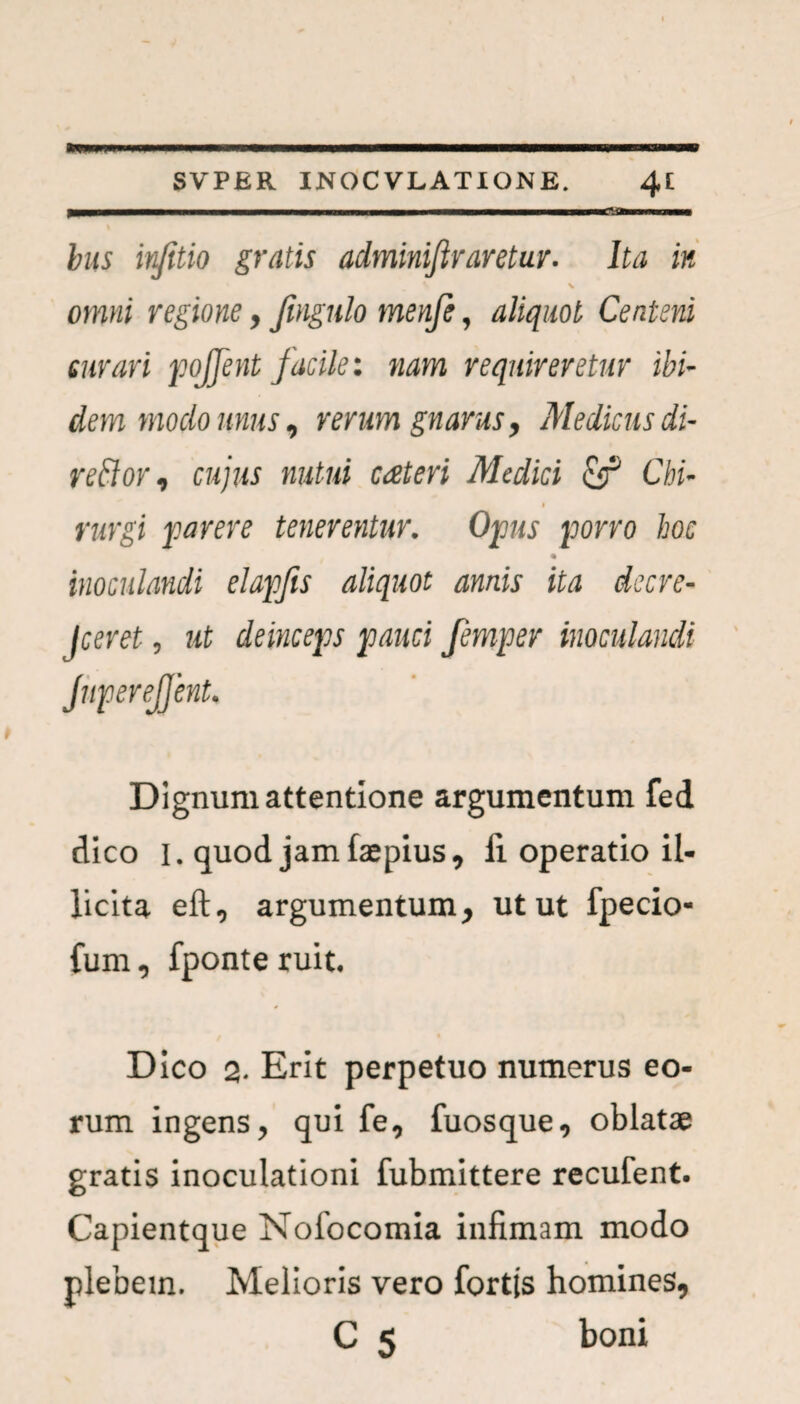 i - - ■ -- - --■ - bits infitio gratis adminifiraretur. Ita in V omni regione, Jingulo menje, aliquot Centeni em ari pojfent facile: nam requireretur ibi¬ dem moclo unus, rerum gnarus, Medicus di- rettor, cujus nutui cateri Medici Chi¬ rurgi parere tenerentur. Opus porro hoc inoculandi elapfis aliquot annis ita dscre- Jceret, ut deinceps pauci femper inoculandi JnpereJJent. Dignum attentione argumentum fed dico I. quod jam faepius, li operatio il¬ licita eft, argumentum, utut fpecio- fum, fponteruit. Dico 2- Erit perpetuo numerus eo¬ rum ingens, qui fe, fuosque, oblatae gratis inoculationi fubmittere recufent. Capientque Nofocomia infimam modo plebem. Melioris vero fortis homines, C 5 boni