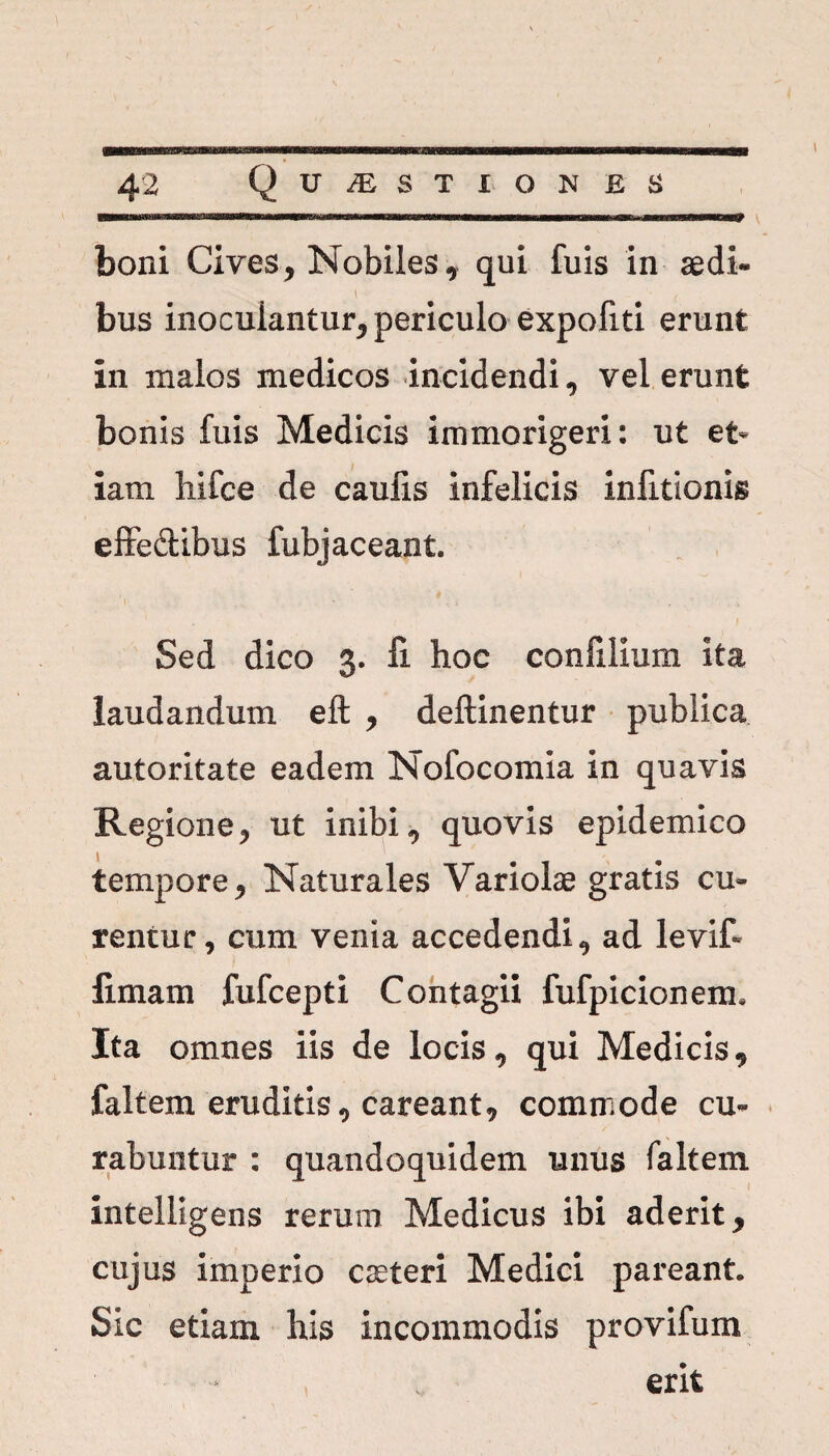 boni Cives, Nobiles, qui fuis in aedi- bus inoculantur^ periculo expofiti erunt in malos medicos incidendi, vel erunt bonis fuis Medicis immorigeri: ut et¬ iam liifce de caufis infelicis infitionis effe&ibus fubjaceant. Sed dico 3. fi hoc confillum ita laudandum eft y delimentur publica autoritate eadem Nofocomia in quavis Regione ^ ut inibi ^ quovis epidemico tempore 9 Naturales Variolae gratis cu¬ rentur , cum venia accedendiad levit limam fufcepti Contagii fufpicionem* Ita omnes iis de locis, qui Medicis 9 faltem eruditis 0 careant9 commode cu¬ rabuntur : quandoquidem unus faltem intelligens rerum Medicus ibi aderit y cujus imperio caeteri Medici pareant. Sic etiam his incommodis provifum erit