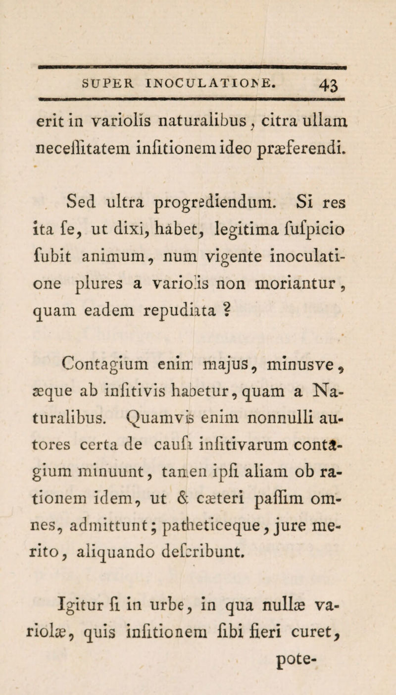 — SUPER INOCULATIO E E. 43 erit in variolis naturaiibus , citra ullam J neceilitatem infitionem ideo praeferendi. Sed ultra progrediendum. Si res ita fe, ut dixi, habet, legitima fufpicio fubit animum, num vigente inoculati¬ one plures a varioiis non moriantur, quam eadem repudiata ? Contagium enirr majus, minusve, seque ab infitivis habetur, quam a Na¬ turalibus. Quamvis enim nonnulli au- tores certa de caufi inlitivarum conta¬ gium minuunt, taaen ipfi aliam ob ra¬ tionem idem, ut & caeteri paflim om¬ nes, admittunt; patheticeque, jure me¬ rito, aliquando defcribunt. Igitur fi. in urbe, in qua nullae va¬ riola, quis infitionem fibi fieri curet, pote-